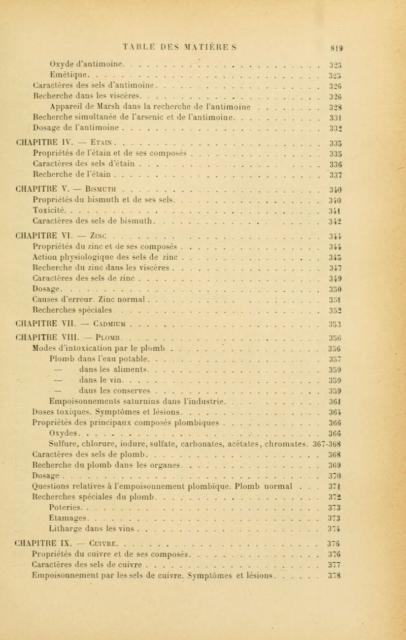 Oxyde d'antimoine 325 Emétique 325 Caractères des sels d'antimoine 320 Recherche dans les viscères 326 Appareil de Marsh dans la recherche de l'antimoine 328 Recherche simultanée de l'arsenic et de l'antimoine 331 Dosage de l'antimoine 33» CHAPITRE IV. — Etais 335 Propriétés de l'étain et de ses composés 335 Caractères des sels d'étain 336 Recherche de l'étain 337 CHAPITRE V. — Bismuth 340 Propriétés du bismuth et de ses sels 310 Toxicité 3i( Caractères des sels de bismuth 342 CHAPITRE VI. — Zinc 34* Propriétés du zinc et de ses composés 344 Action physiologique des sels de zinc 345 Recherche du zinc dans les viscères 347 Caractères des sels de zinc 349 Dosage 350 Causes d'erreur. Zinc normal ; 351 Recherches spéciales 352 CHAPITRE VU. — Cadmium 353 CHAPITRE VIII. —Plomb 336 Modes d'intoxication par le plomb 356 Plomb dans l'eau potable 357 — dans les aliments 359 — dans le vin 359 — dans les conserves 359 Empoisonnements saturnins dans l'industrie 361 Doses toxiques. Symptômes et lésions 364 Propriétés des principaux composés plombiques 366 Oxydes 365 Sulfure, chlorure, iodure, sulfate, carbonates, acétates, chromâtes. 367-368 Caractères des sels de plomb 368 Recherche du plomb dans les organes 369 Dosage 370 Questions relatives à l'empoisonnement plombique. Plomb normal . . 37{ Recherches spéciales du plomb 37i Poteries 373 Etamages 373 Litharge dans les vins 374 CHAPITRE IX. — Cuivre 376 Propriétés du cuivre et de ses composés 376 Caractères des sels de cuivre 377 Empoisonnement par les sels de cuivre. Symptômes et lésions 373