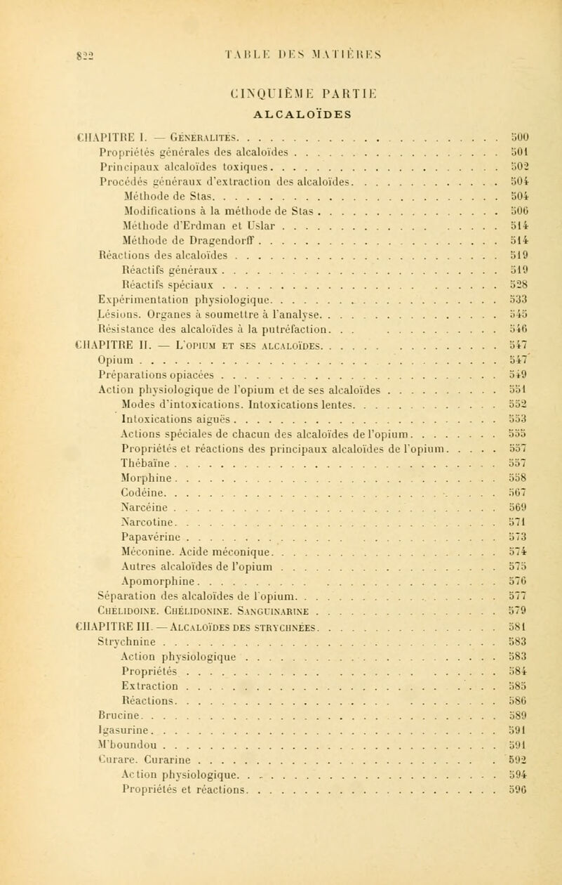 CINQUIÈME PARTIE ALCALOÏDES CHAPITRE 1. — GENERALITES ,(MI Propriétés générales des alcaloïdes 501 Principaux alcaloïdes toxiques 502 Procédés généraux d'extraction des alcaloïdes 504 Méthode de Stas 504 Modifications à la méthode de Stas 500 Méthode d'Erdman et l'slar 514 Méthode de DragendorfF 514 Réactions des alcaloïdes 319 Réactifs généraux 519 Réactifs spéciaux 528 Expérimentation physiologique 533 Lésions. Organes à soumettre à l'analyse 545 Résistance des alcaloïdes à la putréfaction. . . '>io CHAPITRE II. — L'opium et ses alcaloïdes 541 Opium 547 Préparations opiacées 3i9 Action physiologique de l'opium et de ses alcaloïdes 351 Modes d'intoxications. Intoxications lentes 552 Intoxications aiguës 553 Actions spéciales de chacun des alcaloïdes de l'opium 555 Propriétés et réactions des principaux alcaloïdes de l'opium 557 Thébaïne 557 Morphine 558 Codéine 507 Narcéine 56'J Xarcotine 571 Papavérine 573 Méconine. Acide méconique 574 Autres alcaloïdes de l'opium 575 Apomorphine 570 Séparation des alcaloïdes de l'opium 577 CllELlDOINE. ChÉLIDONINE. SaNGDINARINE 579 CHAPITRE III. —Alcaloïdes des strychnêes 581 Strychnine 583 Action physiologique 583 Propriétés 384 Extraction 585 Réactions 586 Brucine 589 Igasurine 591 M'boundou 591 Curare. Curarine b'M Action physiologique 394 Propriétés et réactions 590