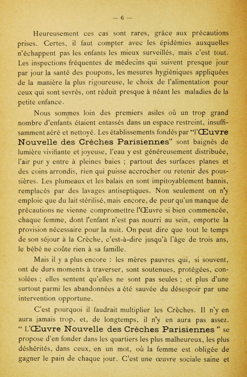 Heureusement ces cas sont rares, grâce aux précautions prises. Certes, il faut compter avec les épidémies auxquelles n'échappent pas les enfants les mieux surveillés, mais c'est tout. Les inspections fréquentes de médecins qui suivent presque jour par jour la santé des poupons, les mesures hygiéniques appliquées de la manière la plus rigoureuse, le choix de l'alimentation pour ceux qui sont sevrés, ont réduit presque à néant les maladies de la petite enfance. Nous sommes loin des premiers asiles où un trop grand nombre d'enfants étaient entassés dans un espace restreint, insuffi- samment aéré et nettoyé. Les établissements fondés par l'Œuvre Nouvelle des Crèches Parisiennes sont baignés de lumière vivifiante et joyeuse, l'eau y est généreusement distribuée, l'air pur y entre à pleines baies ; partout des surfaces planes et des coins arrondis, rien qui puisse accrocher ou retenir des pous- sières. Les plumeaux et les balais en sont impitoyablement bannis, remplacés par des lavages antiseptiques. Non seulement on n'y emploie que du lait stérilisé, mais encore, de peur qu'un manque de précautions ne vienne compromettre l'Œuvre si bien commencée, chaque femme, dont l'enfant n'est pas nourri au sein, emporte la provision nécessaire pour la nuit. On peut dire que tout le temps de son séjour à la Crèche, c'est-à-dire jusqu'à l'âge de trois ans, le bébé ne coûte rien à sa famille. Mais il y a plus encore : les mères pauvres qui, si souvent, ont de durs moments à traverser, sont soutenues, protégées, con- solées ; elles sentent qu'elles ne sont pas seules ; et plus d'une surtout parmi les abandonnées a été sauvée du désespoir par une intervention opportune. C'est pourquoi il faudrait multiplier les Crèches. Il n'y en aura jamais trop, et, de longtemps, il n'y en aura pas assez.  L'Œuvre Nouvelle des Crèches Parisiennes  se propose d'en fonder dans les quartiers les plus malheureux, les plus déshérités, dans ceux, en un mot, où la femme est obligée de gagner le pain de chaque jour. C'est une œuvre sociale saine et