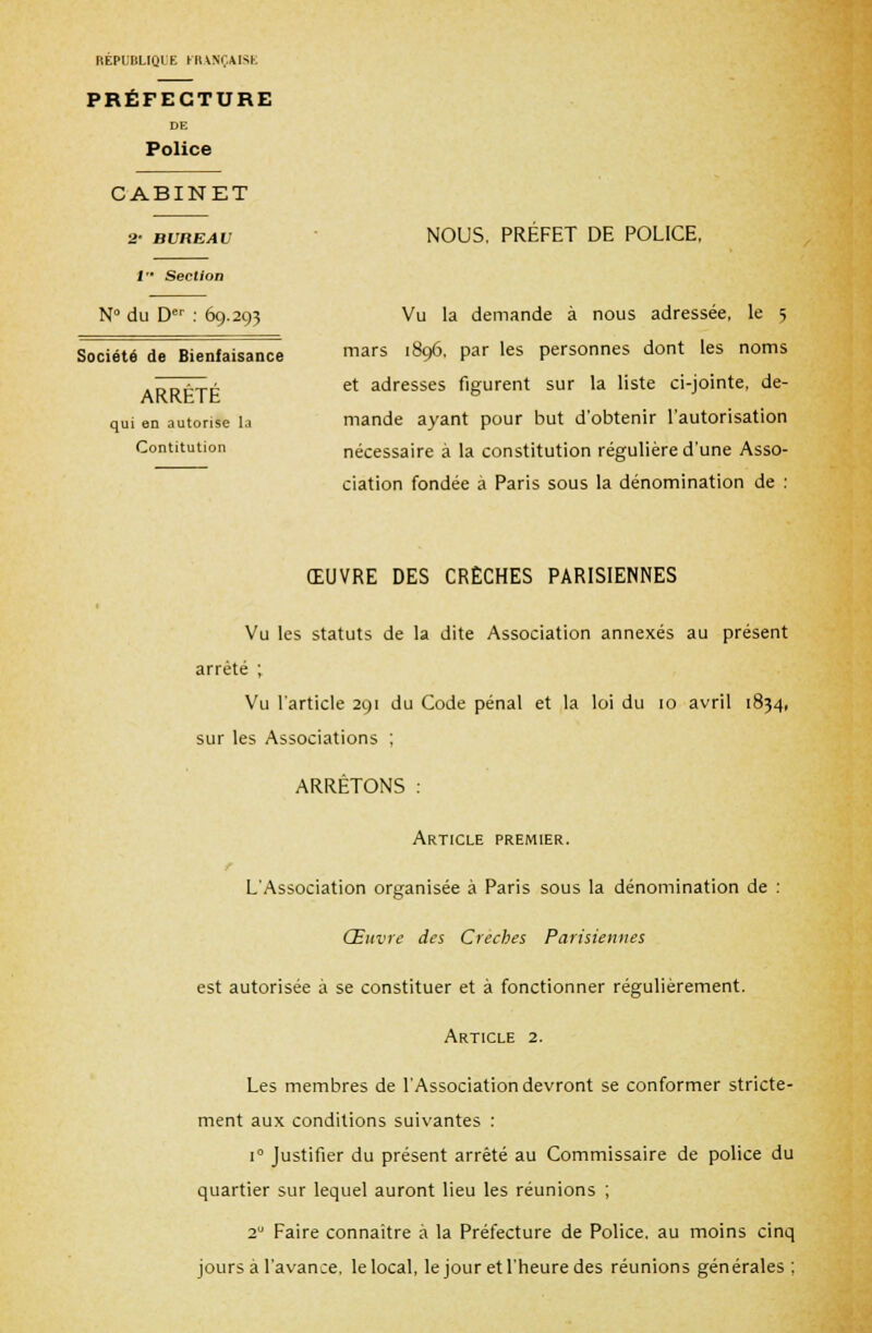 RÉPUBLIQUE FRANÇAISE PRÉFECTURE DE Police CABINET 2- BUREAU 1 '• Section N°di i Der : 69.29? Société de Bienfaisance ARRETE qui en autorise la Contitution NOUS, PREFET DE POLICE, Vu la demande à nous adressée, le 5 mars 1896, par les personnes dont les noms et adresses figurent sur la liste ci-jointe, de- mande ayant pour but d'obtenir l'autorisation nécessaire à la constitution régulière d'une Asso- ciation fondée à Paris sous la dénomination de : ŒUVRE DES CRÈCHES PARISIENNES Vu les statuts de la dite Association annexés au présent arrêté ; Vu l'article 291 du Code pénal et la loi du 10 avril 1834, sur les Associations ; ARRÊTONS : Article premier. L'Association organisée à Paris sous la dénomination de : Œuvre des Crèches Parisiennes est autorisée à se constituer et à fonctionner régulièrement. Article 2. Les membres de l'Association devront se conformer stricte- ment aux conditions suivantes : i° Justifier du présent arrêté au Commissaire de police du quartier sur lequel auront lieu les réunions ; 20 Faire connaître à la Préfecture de Police, au moins cinq jours à l'avance, le local, le jour et l'heure des réunions générales ;