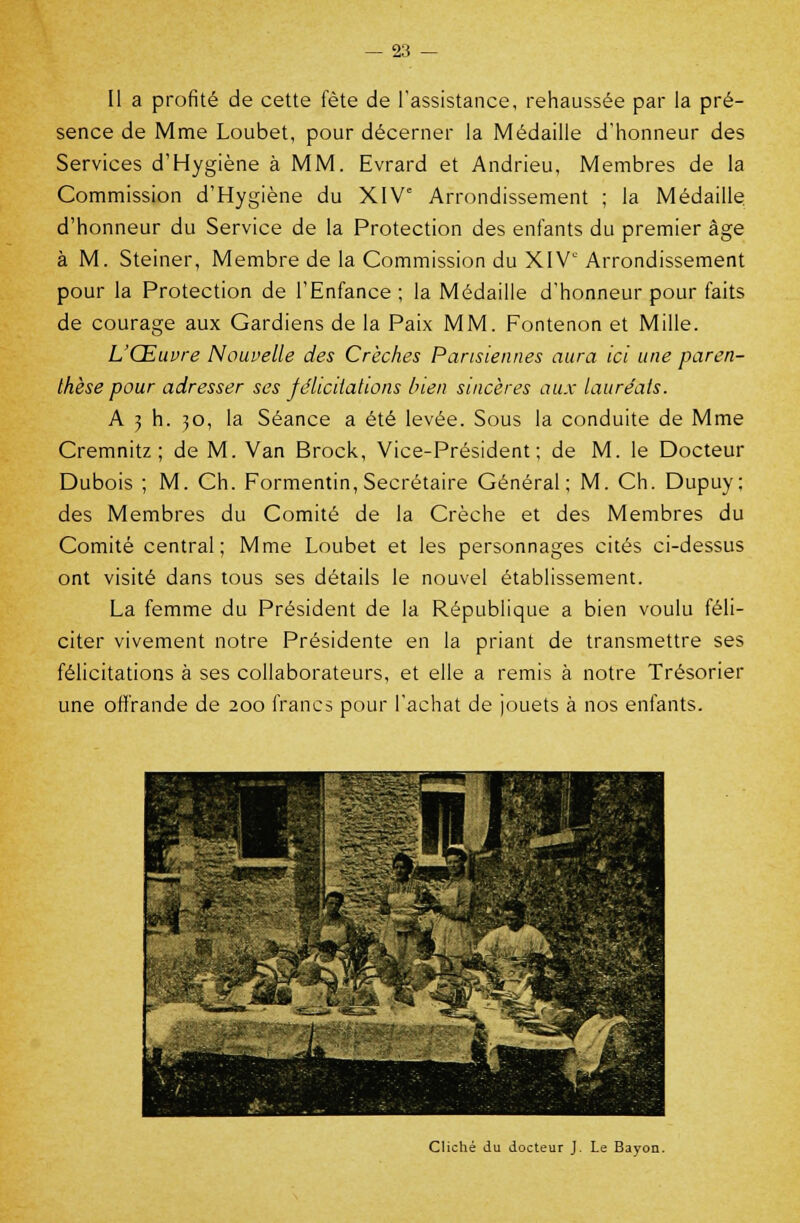 Il a profité de cette fête de l'assistance, rehaussée par la pré- sence de Mme Loubet, pour décerner la Médaille d'honneur des Services d'Hygiène à MM. Evrard et Andrieu, Membres de la Commission d'Hygiène du XIVe Arrondissement ; la Médaille d'honneur du Service de la Protection des enfants du premier âge à M. Steiner, Membre de la Commission du XIVe Arrondissement pour la Protection de l'Enfance ; la Médaille d'honneur pour faits de courage aux Gardiens de la Paix MM. Fontenon et Mille. L'Œuvre Nouvelle des Crèches Parisiennes aura ici une paren- thèse pour adresser ses félicitations bien sincères aux lauréats. A 3 h. 30, la Séance a été levée. Sous la conduite de Mme Cremnitz ; de M. Van Brock, Vice-Président; de M. le Docteur Dubois ; M. Ch. Formentin, Secrétaire Général; M. Ch. Dupuy; des Membres du Comité de la Crèche et des Membres du Comité central; Mme Loubet et les personnages cités ci-dessus ont visité dans tous ses détails le nouvel établissement. La femme du Président de la République a bien voulu féli- citer vivement notre Présidente en la priant de transmettre ses félicitations à ses collaborateurs, et elle a remis à notre Trésorier une offrande de 200 francs pour l'achat de jouets à nos enfants. Cliché du docteur J. Le Bayon.