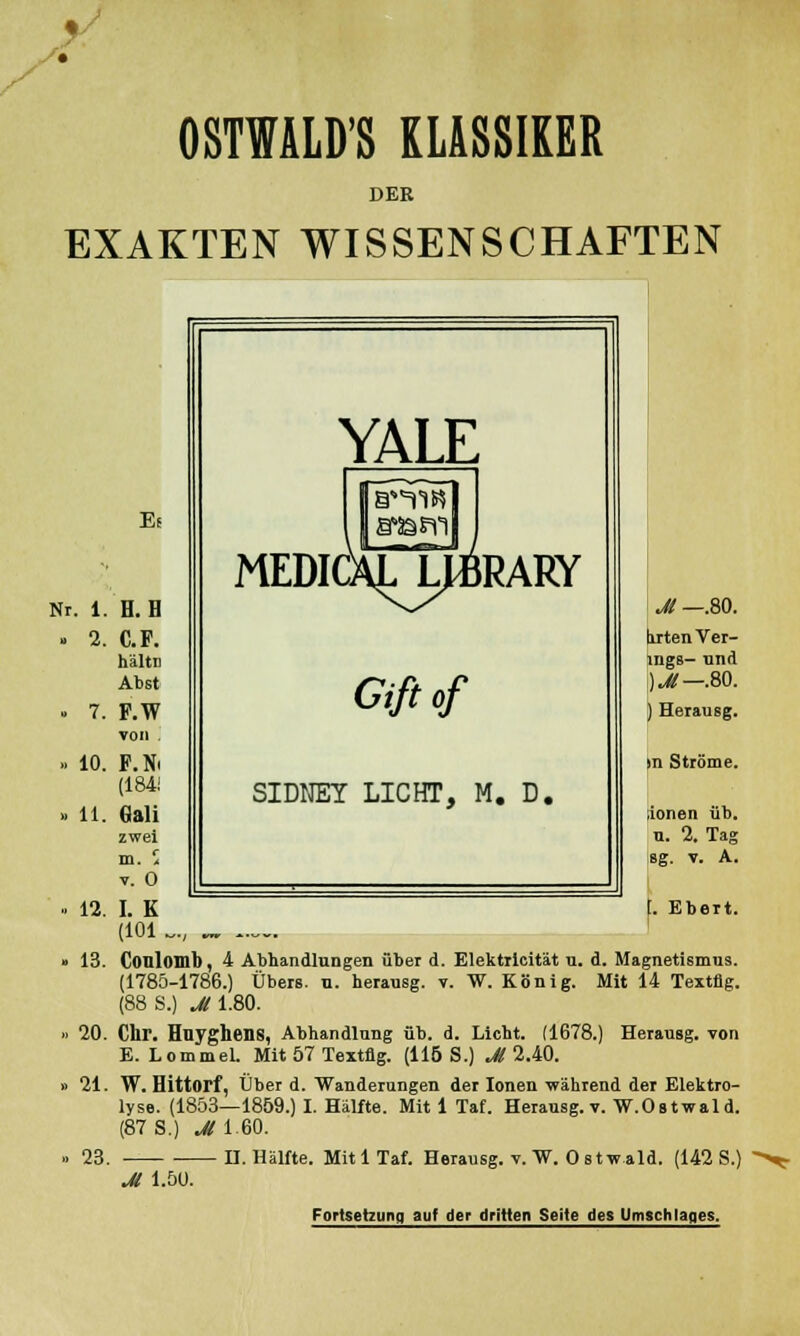• • OSTWALDS KLASSIKER DER EXAKTEN WISSENSCHAFTEN Es Nr. 1. H. B 2. C.F. hältn Abst 7. F.W von . 10. F.M (184! 11. Gali zwei m. 5 v. 0 12. I. K (101 Jt —.80. tirten Ver- ings- und )M— .80. ) Herausg. >n Ströme. Jonen üb. n. 2. Tag 8g. V. A. [. Ebert. 13. Conlomb, 4 Abhandlungen über d. Elektrlcität u. d. Magnetismus. (1785-1786.) Übers, u. herausg. v. W. König. Mit 14 Textflg. (88 S.) Jl 1.80. 20. Chr. Hnyghens, Abhandlung üb. d. Licht. (1678.) Herausg. von E. LommeL Mit 57 Textflg. (115 S.) Jl 2.40. 21. W. Hittorf, Über d. Wanderungen der Ionen während der Elektro- lyse. (1853—1859.) I. Hälfte. Mit 1 Taf. Herausg. v. W.Ostwald. (87 S.) M 1.60. 23. H.Hälfte. MitlTaf. Herausg. v. W. Ostwald. (142 S.) M 1.50. Fortsetzung auf der dritten Seite des Umschlages.