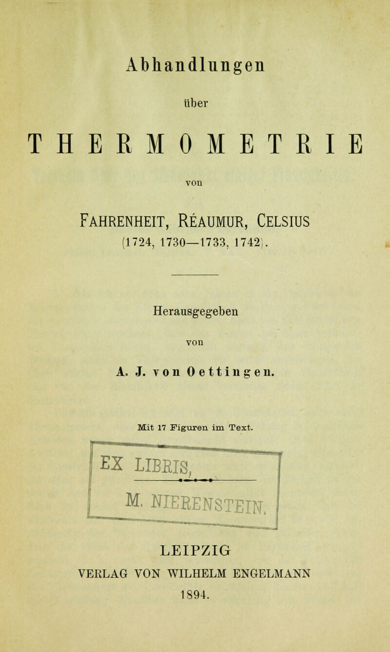 Abhandlungen über THERMOMETRIE Fahrenheit, Reaumur, Celsius (1724, 1730—1733, 1742). Herausgegeben A. J. von Oettingen. Mit 17 Figuren im Text. EX LIBEIS. M. NIERENSTEIN. LEIPZIG VERLAG VON WILHELM ENGELMANN 1894.