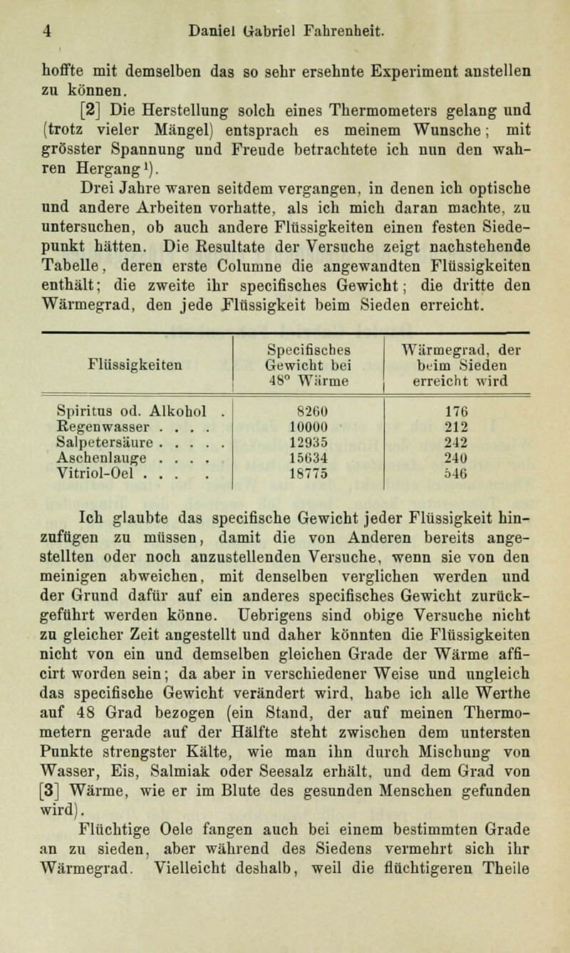 hoffte mit demselben das so sehr ersehnte Experiment anstellen zu können. [2] Die Herstellung solch eines Thermometers gelang und (trotz vieler Mängel) entsprach es meinem Wunsche; mit grösster Spannung und Freude betrachtete ich nun den wah- ren Hergang1). Drei Jahre waren seitdem vergangen, in denen ich optische und andere Arbeiten vorhatte, als ich mich daran machte, zu untersuchen, ob auch andere Flüssigkeiten einen festen Siede- punkt hätten. Die Resultate der Versuche zeigt nachstehende Tabelle, deren erste Columne die angewandten Flüssigkeiten enthält; die zweite ihr specifisches Gewicht; die dritte den Wärmegrad, den jede Flüssigkeit beim Sieden erreicht. Specifisches Wärmegrad, der Flüssigkeiten Gewicht bei beim Sieden 48° Wärme erreicht wird Spiritus od. Alkohol . 8260 176 Regenwasser .... 10000 212 12935 242 Aschenlauge .... 15634 240 Vitriol-Oel ...... 18775 546 Ich glaubte das specifische Gewicht jeder Flüssigkeit hin- zufügen zu müssen, damit die von Anderen bereits ange- stellten oder noch anzustellenden Versuche, wenn sie von den meinigen abweichen, mit denselben verglichen werden und der Grund dafür auf ein anderes specifisches Gewicht zurück- geführt werden könne. Uebrigens sind obige Versuche nicht zu gleicher Zeit angestellt und daher könnten die Flüssigkeiten nicht von ein und demselben gleichen Grade der Wärme affi- cirt worden sein; da aber in verschiedener Weise und ungleich das specifische Gewicht verändert wird, habe ich alle Werthe auf 48 Grad bezogen (ein Stand, der auf meinen Thermo- metern gerade auf der Hälfte steht zwischen dem untersten Punkte strengster Kälte, wie man ihn durch Mischung von Wasser, Eis, Salmiak oder Seesalz erhält, und dem Grad von [3] Wärme, wie er im Blute des gesunden Menschen gefunden wird). Flüchtige Oele fangen auch bei einem bestimmten Grade an zu sieden, aber während des Siedens vermehrt sich ihr Wärmegrad. Vielleicht deshalb, weil die flüchtigeren Theile