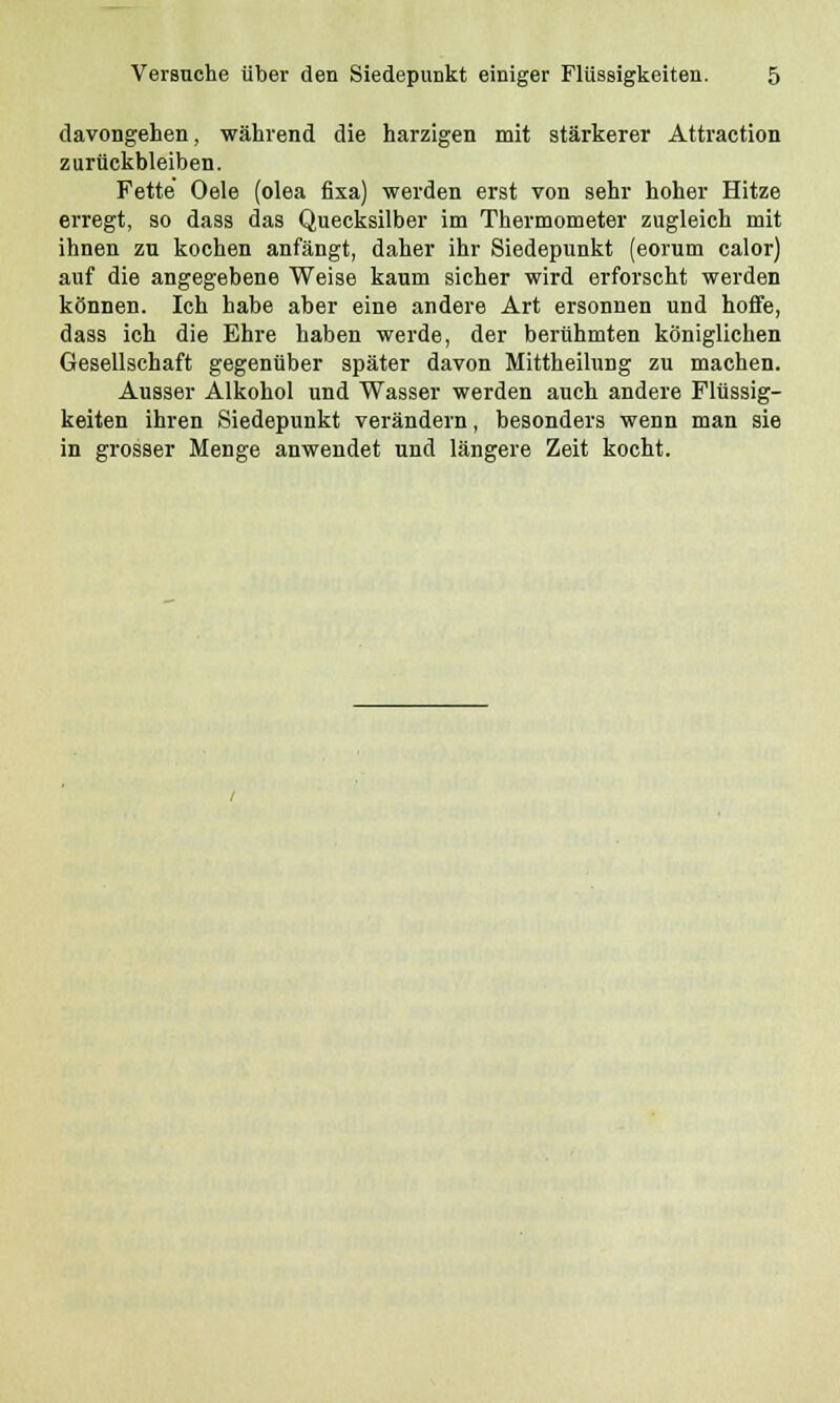 davongehen, während die harzigen mit stärkerer Attraction zurückbleiben. Fette' Oele (olea fixa) werden erst von sehr hoher Hitze erregt, so dass das Quecksilber im Thermometer zugleich mit ihnen zu kochen anfängt, daher ihr Siedepunkt (eorum calor) auf die angegebene Weise kaum sicher wird erforscht werden können. Ich habe aber eine andere Art ersonnen und hoffe, dass ich die Ehre haben werde, der berühmten königlichen Gesellschaft gegenüber später davon Mittheilung zu machen. Ausser Alkohol und Wasser werden auch andere Flüssig- keiten ihren Siedepunkt verändern, besonders wenn man sie in grosser Menge anwendet und längere Zeit kocht.