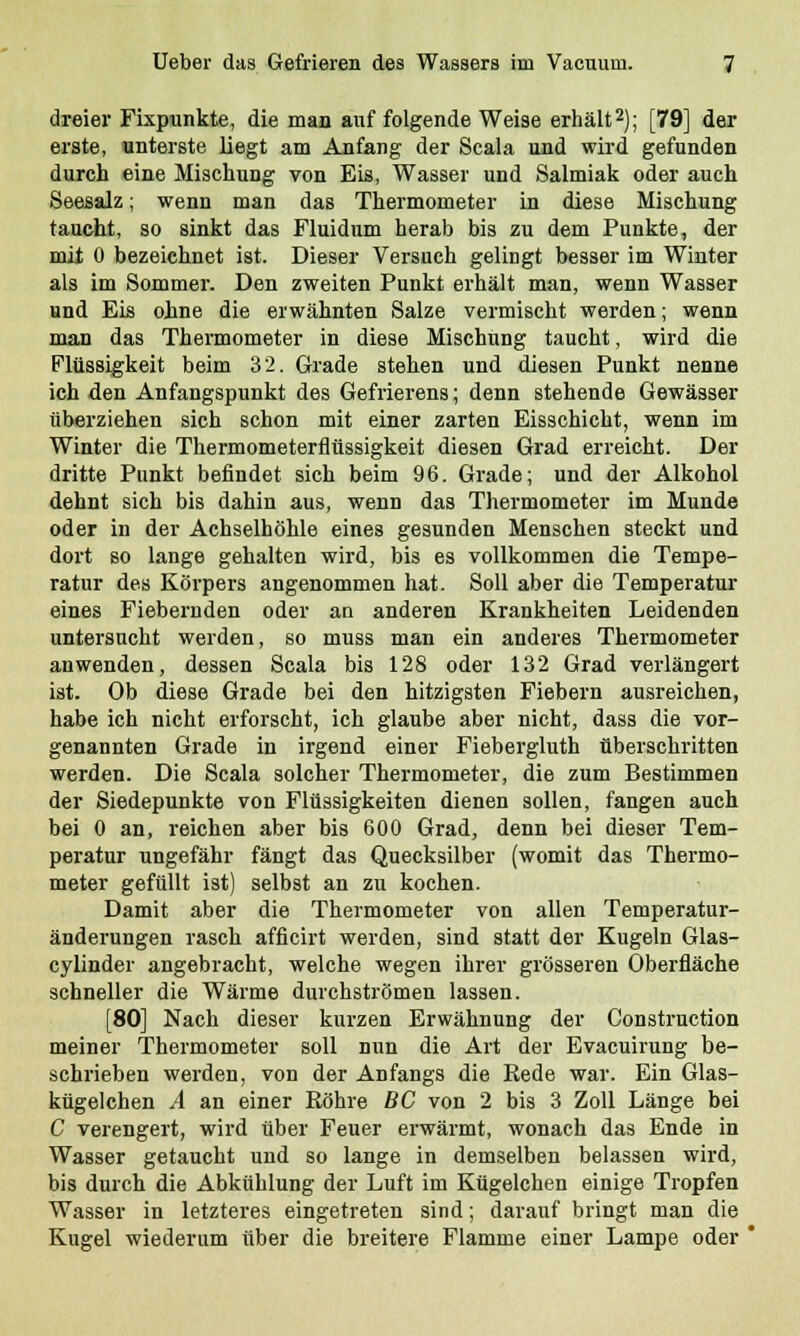 dreier Fixpunkte, die man auf folgende Weise erhält2); [79] der erste, unterste liegt am Anfang der Scala und wird gefunden durch eine Mischung von Eis, Wasser und Salmiak oder auch Seesalz; wenn man das Thermometer in diese Mischung taucht, so sinkt das Fluidum herab bis zu dem Punkte, der mit 0 bezeichnet ist. Dieser Versuch gelingt besser im Winter als im Sommer. Den zweiten Punkt erhält man, wenn Wasser und Eis ohne die erwähnten Salze vermischt werden; wenn man das Thermometer in diese Mischung taucht, wird die Flüssigkeit beim 32. Grade stehen und diesen Punkt nenne ich den Anfangspunkt des Gefrierens; denn stehende Gewässer überziehen sich schon mit einer zarten Eisschicht, wenn im Winter die Thermometerflüssigkeit diesen Grad erreicht. Der dritte Punkt befindet sich beim 96. Grade; und der Alkohol dehnt sich bis dahin aus, wenn das Thermometer im Munde oder in der Achselhöhle eines gesunden Menschen steckt und dort so lange gehalten wird, bis es vollkommen die Tempe- ratur des Körpers angenommen hat. Soll aber die Temperatur eines Fiebernden oder an anderen Krankheiten Leidenden untersucht werden, so muss man ein anderes Thermometer anwenden, dessen Scala bis 128 oder 132 Grad verlängert ist. Ob diese Grade bei den hitzigsten Fiebern ausreichen, habe ich nicht erforscht, ich glaube aber nicht, dass die vor- genannten Grade in irgend einer Fiebergluth überschritten werden. Die Scala solcher Thermometer, die zum Bestimmen der Siedepunkte von Flüssigkeiten dienen sollen, fangen auch bei 0 an, reichen aber bis 600 Grad, denn bei dieser Tem- peratur ungefähr fängt das Quecksilber (womit das Thermo- meter gefüllt ist) selbst an zu kochen. Damit aber die Thermometer von allen Temperatur- änderungen rasch afficirt werden, sind statt der Kugeln Glas- cylinder angebracht, welche wegen ihrer grösseren Oberfläche schneller die Wärme durchströmen lassen. [80] Nach dieser kurzen Erwähnung der Constrnction meiner Thermometer soll nun die Art der Evacuirung be- schrieben werden, von der Anfangs die Rede war. Ein Glas- kügelchen A an einer Röhre BC von 2 bis 3 Zoll Länge bei C verengert, wird über Feuer erwärmt, wonach das Ende in Wasser getaucht und so lange in demselben belassen wird, bis durch die Abkühlung der Luft im Kügelchen einige Tropfen Wasser in letzteres eingetreten sind; darauf bringt man die Kugel wiederum über die breitere Flamme einer Lampe oder