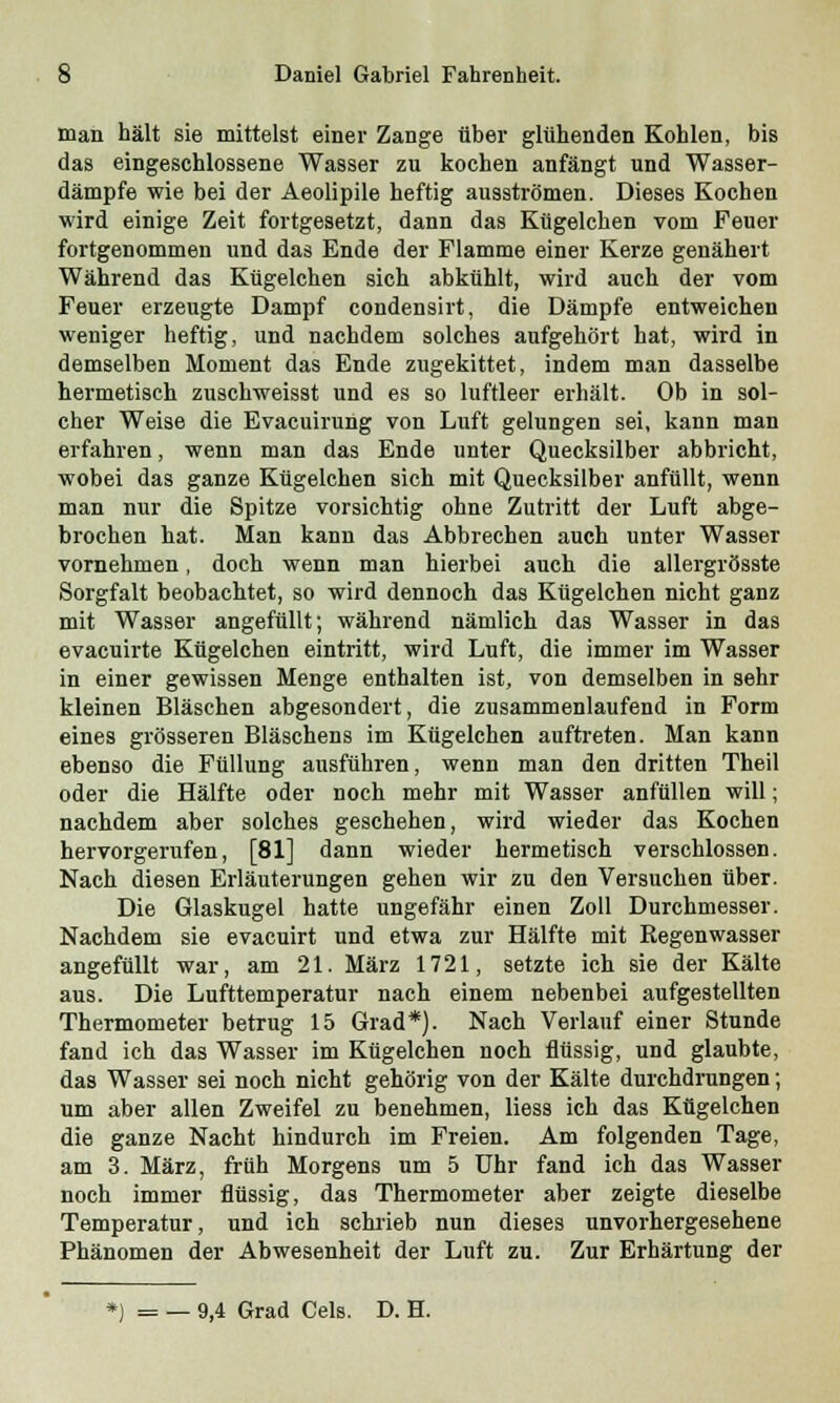 man hält sie mittelst einer Zange über glühenden Kohlen, bis das eingeschlossene Wasser zu kochen anfängt und Wasser- dämpfe wie bei der Aeolipile heftig ausströmen. Dieses Kochen wird einige Zeit fortgesetzt, dann das Kügelchen vom Feuer fortgenommen und das Ende der Flamme einer Kerze genähert Während das Kügelchen sich abkühlt, wird auch der vom Feuer erzeugte Dampf condensirt, die Dämpfe entweichen weniger heftig, und nachdem solches aufgehört hat, wird in demselben Moment das Ende zugekittet, indem man dasselbe hermetisch zuschweisst und es so luftleer erhält. Ob in sol- cher Weise die Evacuirung von Luft gelungen sei, kann man erfahren, wenn man das Ende unter Quecksilber abbricht, wobei das ganze Kügelchen sich mit Quecksilber anfüllt, wenn man nur die Spitze vorsichtig ohne Zutritt der Luft abge- brochen hat. Man kann das Abbrechen auch unter Wasser vornehmen, doch wenn man hierbei auch die allergrösste Sorgfalt beobachtet, so wird dennoch das Kügelchen nicht ganz mit Wasser angefüllt; während nämlich das Wasser in das evacuirte Kügelchen eintritt, wird Luft, die immer im Wasser in einer gewissen Menge enthalten ist, von demselben in sehr kleinen Bläschen abgesondert, die zusammenlaufend in Form eines grösseren Bläschens im Kügelchen auftreten. Man kann ebenso die Füllung ausführen, wenn man den dritten Theil oder die Hälfte oder noch mehr mit Wasser anfüllen will; nachdem aber solches geschehen, wird wieder das Kochen hervorgerufen, [81] dann wieder hermetisch verschlossen. Nach diesen Erläuterungen gehen wir zu den Versuchen über. Die Glaskugel hatte ungefähr einen Zoll Durchmesser. Nachdem sie evacuirt und etwa zur Hälfte mit Regenwasser angefüllt war, am 21. März 1721, setzte ich sie der Kälte aus. Die Lufttemperatur nach einem nebenbei aufgestellten Thermometer betrug 15 Grad*). Nach Verlauf einer Stunde fand ich das Wasser im Kügelchen noch flüssig, und glaubte, das Wasser sei noch nicht gehörig von der Kälte durchdrungen; um aber allen Zweifel zu benehmen, Hess ich das Kügelchen die ganze Nacht hindurch im Freien. Am folgenden Tage, am 3. März, früh Morgens um 5 Uhr fand ich das Wasser noch immer flüssig, das Thermometer aber zeigte dieselbe Temperatur, und ich schrieb nun dieses unvorhergesehene Phänomen der Abwesenheit der Luft zu. Zur Erhärtung der