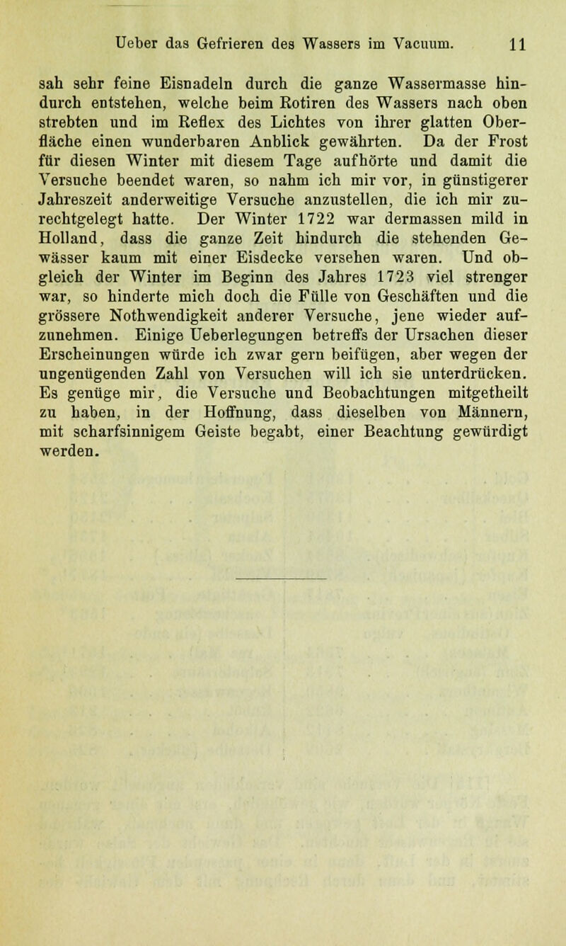 sah sehr feine Eisnadeln durch die ganze Wassermasse hin- durch entstehen, welche beim Kotiren des Wassers nach oben strebten und im Eeflex des Lichtes von ihrer glatten Ober- fläche einen wunderbaren Anblick gewährten. Da der Frost für diesen Winter mit diesem Tage aufhörte und damit die Versuche beendet waren, so nahm ich mir vor, in günstigerer Jahreszeit anderweitige Versuche anzustellen, die ich mir zu- rechtgelegt hatte. Der Winter 1722 war dermassen mild in Holland, dass die ganze Zeit hindurch die stehenden Ge- wässer kaum mit einer Eisdecke versehen waren. Und ob- gleich der Winter im Beginn des Jahres 1723 viel strenger war, so hinderte mich doch die Fülle von Geschäften und die grössere Nothwendigkeit anderer Versuche, jene wieder auf- zunehmen. Einige Ueberlegungen betreffs der Ursachen dieser Erscheinungen würde ich zwar gern beifügen, aber wegen der ungenügenden Zahl von Versuchen will ich sie unterdrücken. Es genüge mir, die Versuche und Beobachtungen mitgetheilt zu haben, in der Hoffnung, dass dieselben von Männern, mit scharfsinnigem Geiste begabt, einer Beachtung gewürdigt werden.