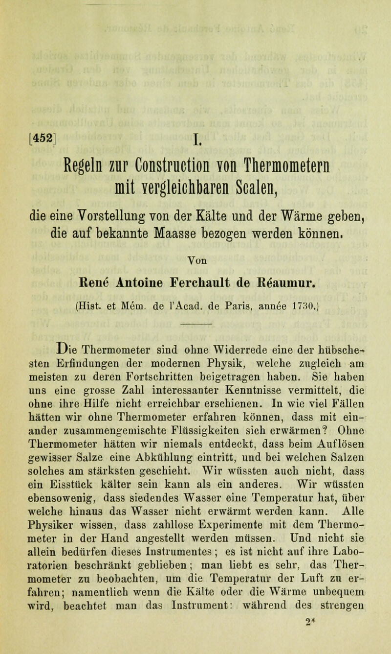 [452] I. Regeln zur Construction von Thermometern mit vergleichbaren Scalen, die eine Vorstellung von der Kälte und der Wärme geben, die auf bekannte Maasse bezogen werden können. Von Rene Antonie Ferchault de Röaunmr. (Hist. et M6m. de l'Acad. de Paris, annee 1730.) Die Thermometer sind ohne Widerrede eine der hübsche- sten Erfindungen der modernen Physik, welche zugleich am meisten zu deren Fortschritten beigetragen haben. Sie haben uns eine grosse Zahl interessanter Kenntnisse vermittelt, die ohne ihre Hilfe nicht erreichbar erschienen. In wie viel Fällen hätten wir ohne Thermometer erfahren können, dass mit ein- ander zusammengemischte Flüssigkeiten sich erwärmen? Ohne Thermometer hätten wir niemals entdeckt, dass beim Auflösen gewisser Salze eine Abkühlung eintritt, und bei welchen Salzen solches am stärksten geschieht. Wir wüssten auch nicht, dass ein Eisstück kälter sein kann als ein anderes. Wir wüssten ebensowenig, dass siedendes Wasser eine Temperatur hat, über welche hinaus das Wasser nicht erwärmt werden kann. Alle Physiker wissen, dass zahllose Experimente mit dem Thermo- meter in der Hand angestellt werden müssen. Und nicht sie allein bedürfen dieses Instrumentes; es ist nicht auf ihre Labo- ratorien beschränkt geblieben; man liebt es sehr, das Ther- mometer zu beobachten, um die Temperatur der Luft zu er- fahren; namentlich wenn die Kälte oder die Wärme unbequem wird, beachtet man das Instrument: während des strengen