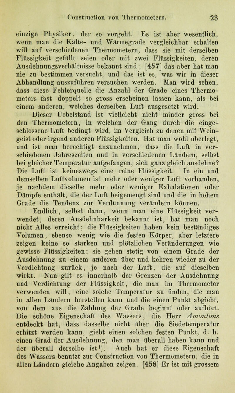 einzige Physiker, der so vorgeht. Es ist aber wesentlich, wenn man die Kälte- und Wärmegrade vergleichbar erhalten will auf verschiedenen Thermometern, dass sie mit derselben Flüssigkeit gefüllt seien oder mit zwei Flüssigkeiten, deren Ausdehnungsverhältnisse bekannt sind ; [457] das aber hat man nie zu bestimmen versucht, und das ist es, was wir in dieser Abhandlung auszuführen versuchen werden. Man wird sehen, dass diese Fehlerquelle die Anzahl der Grade eines Thermo- meters fast doppelt so gross erscheinen lassen kann, als bei einem anderen, welches derselben Luft ausgesetzt wird. Dieser Uebelstand ist vielleicht nicht minder gross bei den Thermometern, in welchen der Gang durch die einge- schlossene Luft bedingt wird, im Vergleich zu denen mit Wein- geist oder irgend anderen Flüssigkeiten. Hat man wohl überlegt, und ist man berechtigt anzunehmen, dass die Luft in ver- schiedenen Jahreszeiten und in verschiedenen Ländern, selbst bei gleicher Temperatur aufgefangen, sich ganz gleich ausdehne? Die Luft ist keineswegs eine reine Flüssigkeit. In ein und demselben Luftvolumen ist mehr oder weniger Luft vorhanden, je nachdem dieselbe mehr oder weniger Exhalationen oder Dämpfe enthält, die der Luft beigemengt sind und die in hohem Grade die Tendenz zur Verdünnung verändern können. Endlich, selbst dann, wenn man eine Flüssigkeit ver- wendet, deren Ausdehnbarkeit bekannt ist, hat man noch nicht Alles erreicht; die Flüssigkeiten haben kein beständiges Volumen, ebenso wenig wie die festen Körper, aber letztere zeigen keine so starken und plötzlichen Veränderungen wie gewisse Flüssigkeiten; sie gehen stetig von einem Grade der Ausdehnung zu einem anderen über und kehren wieder zu der Verdichtung zurück, je nach der Luft, die auf dieselben wirkt. Nun gilt es innerhalb der Grenzen der Ausdehnung und Verdichtung der Flüssigkeit, die man im Thermometer verwenden will, eine solche Temperatur zu finden, die man in allen Ländern herstellen kann und die einen Punkt abgiebt, von dem aus die Zählung der Grade beginnt oder aufhört. Die schöne Eigenschaft des Wassers, die Herr Amontons entdeckt hat, dass dasselbe nicht über die Siedetemperatur erhitzt werden kann, giebt einen solchen festen Punkt, d. h. einen Grad der Ausdehnung, den man überall haben kann und der überall derselbe ist1). Auch hat er diese Eigenschaft des Wassers benutzt zur Construetion von Thermometern, die in allen Ländern gleiche Angaben zeigen. [458] Er ist mit grossem