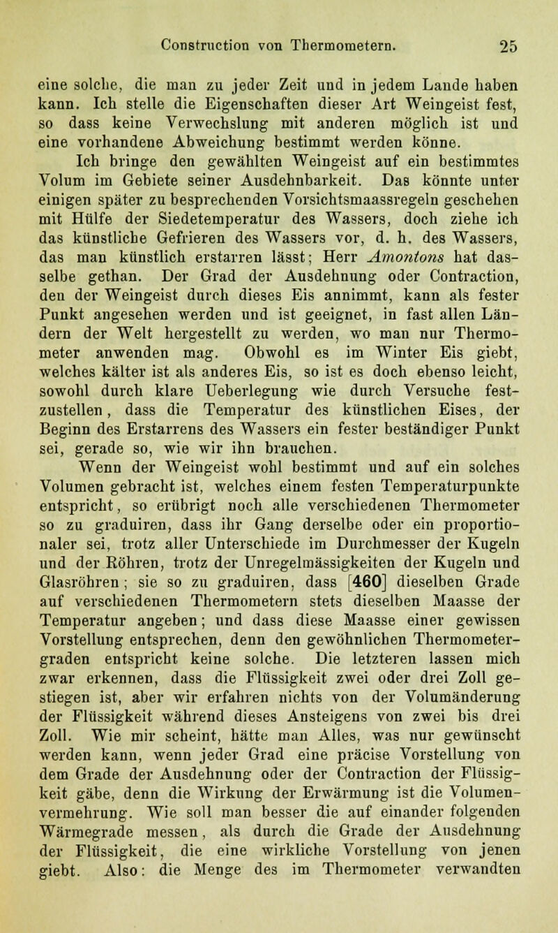 eine solche, die man zu jeder Zeit und in jedem Lande haben kann. Ich stelle die Eigenschaften dieser Art Weingeist fest, so dass keine Verwechslung mit anderen möglich ist und eine vorhandene Abweichung bestimmt werden könne. Ich bringe den gewählten Weingeist auf ein bestimmtes Volum im Gebiete seiner Ausdehnbarkeit. DaB könnte unter einigen später zu besprechenden Vorsichtsmaassvegeln geschehen mit Hülfe der Siedetemperatur des Wassers, doch ziehe ich das künstliche Gefrieren des Wassers vor, d. h. des Wassers, das man künstlich erstarren lässt; Herr Amontons hat das- selbe gethan. Der Grad der Ausdehnung oder Contraction, den der Weingeist durch dieses Eis annimmt, kann als fester Punkt angesehen werden und ist geeignet, in fast allen Län- dern der Welt hergestellt zu werden, wo man nur Thermo- meter anwenden mag. Obwohl es im Winter Eis giebt, welches kälter ist als anderes Eis, so ist es doch ebenso leicht, sowohl durch klare Ueberlegung wie durch Versuche fest- zustellen, dass die Temperatur des künstlichen Eises, der Beginn des Erstarrens des Wassers ein fester beständiger Punkt sei, gerade so, wie wir ihn brauchen. Wenn der Weingeist wohl bestimmt und auf ein solches Volumen gebracht ist, welches einem festen Temperaturpunkte entspricht, so erübrigt noch alle verschiedenen Thermometer so zu graduiren, dass ihr Gang derselbe oder ein proportio- naler sei, trotz aller Unterschiede im Durchmesser der Kugeln und der Röhren, trotz der Unregelmässigkeiten der Kugeln und Glasröhren; sie so zu graduiren, dass [460] dieselben Grade auf verschiedenen Thermometern stets dieselben Maasse der Temperatur angeben; und dass diese Maasse einer gewissen Vorstellung entsprechen, denn den gewöhnlichen Thermometer- graden entspricht keine solche. Die letzteren lassen mich zwar erkennen, dass die Flüssigkeit zwei oder drei Zoll ge- stiegen ist, aber wir erfahren nichts von der Volumänderung der Flüssigkeit während dieses Ansteigens von zwei bis drei Zoll. Wie mir scheint, hätte man Alles, was nur gewünscht werden kann, wenn jeder Grad eine präcise Vorstellung von dem Grade der Ausdehnung oder der Contraction der Flüssig- keit gäbe, denn die Wirkung der Erwärmung ist die Volumen- vermehrung. Wie soll man besser die auf einander folgenden Wärmegrade messen, als durch die Grade der Ausdehnung der Flüssigkeit, die eine wirkliche Vorstellung von jenen giebt. Also: die Menge des im Thermometer verwandten