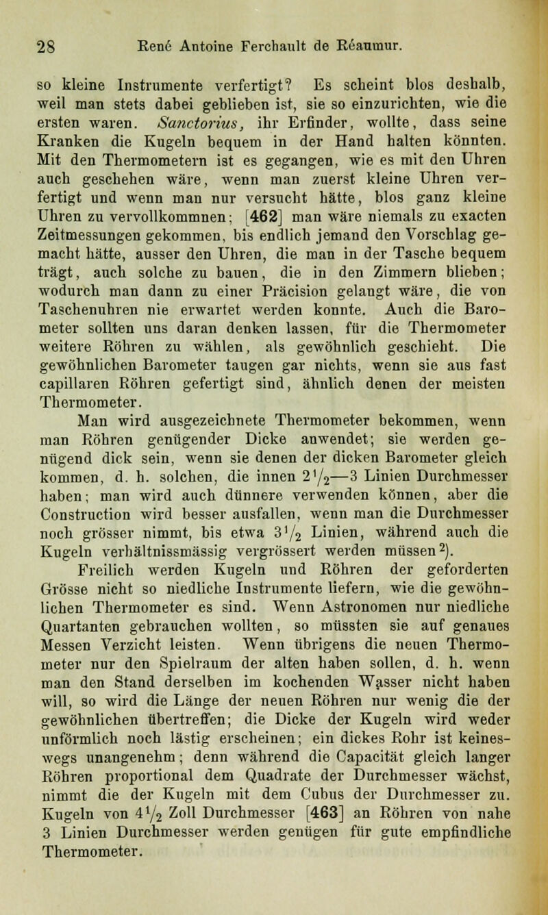 so kleine Instrumente verfertigt? Es scheint blos deshalb, weil man stets dabei geblieben ist, sie so einzurichten, wie die ersten waren. Sanctorius, ihr Erfinder, wollte, dass seine Kranken die Kugeln bequem in der Hand halten könnten. Mit den Thermometern ist es gegangen, wie es mit den Uhren auch geschehen wäre, wenn man zuerst kleine Uhren ver- fertigt und wenn man nur versucht hätte, blos ganz kleine Uhren zu vervollkommnen; [462] man wäre niemals zu exacten Zeitmessungen gekommen, bis endlich jemand den Vorschlag ge- macht hätte, ausser den Uhren, die man in der Tasche bequem trägt, auch solche zu bauen, die in den Zimmern blieben; wodurch man dann zu einer Präcision gelangt wäre, die von Taschenuhren nie erwartet werden konnte. Auch die Baro- meter sollten uns daran denken lassen, für die Thermometer weitere Röhren zu wählen, als gewöhnlich geschieht. Die gewöhnlichen Barometer taugen gar nichts, wenn sie aus fast capillaren Röhren gefertigt sind, ähnlich denen der meisten Thermometer. Man wird ausgezeichnete Thermometer bekommen, wenn man Röhren genügender Dicke anwendet; sie werden ge- nügend dick sein, wenn sie denen der dicken Barometer gleich kommen, d. h. solchen, die innen 2'/2—3 Linien Durchmesser haben; man wird auch dünnere verwenden können, aber die Construction wird besser ausfallen, wenn man die Durchmesser noch grösser nimmt, bis etwa 31/2 Linien, während auch die Kugeln verhältnissmässig vergrössert werden müssen2). Freilich werden Kugeln und Röhren der geforderten Grösse nicht so niedliche Instrumente liefern, wie die gewöhn- lichen Thermometer es sind. Wenn Astronomen nur niedliche Quartanten gebrauchen wollten, so müssten sie auf genaues Messen Verzicht leisten. Wenn übrigens die neuen Thermo- meter nur den Spielraum der alten haben sollen, d. h. wenn man den Stand derselben im kochenden Wasser nicht haben will, so wird die Länge der neuen Röhren nur wenig die der gewöhnlichen übertreffen; die Dicke der Kugeln wird weder unförmlich noch lästig erscheinen; ein dickes Rohr ist keines- wegs unangenehm; denn während die Capacität gleich langer Röhren proportional dem Quadrate der Durchmesser wächst, nimmt die der Kugeln mit dem Cubus der Durchmesser zu. Kugeln von 4y2 Zoll Durchmesser [463] an Röhren von nahe 3 Linien Durchmesser werden genügen für gute empfindliche Thermometer.