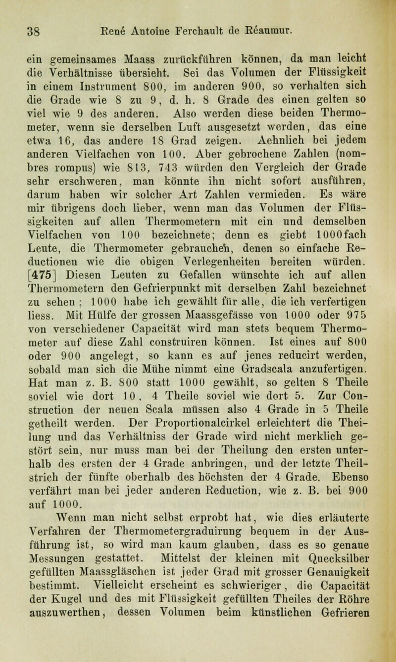 ein gemeinsames Maass zurückführen können, da man leicht die Verhältnisse übersieht. Sei das Volumen der Flüssigkeit in einem Instrument 800, im anderen 900, so verhalten sich die Grade wie 8 zu 9, d. h. 8 Grade des einen gelten so viel wie 9 des anderen. Also werden diese beiden Thermo- meter, wenn sie derselben Luft ausgesetzt werden, das eine etwa 16, das andere 18 Grad zeigen. Aehnlich bei jedem anderen Vielfachen von 100. Aber gebrochene Zahlen (nom- bres rompus) wie 813, 743 würden den Vergleich der Grade sehr erschweren, man könnte ihn nicht sofort ausführen, darum haben wir solcher Art Zahlen vermieden. Es wäre mir übrigens doch lieber, wenn man das Volumen der Flüs- sigkeiten auf allen Thermometern mit ein und demselben Vielfachen von 100 bezeichnete; denn es giebt 1000fach Leute, die Thermometer gebrauchet, denen so einfache Re- ductionen wie die obigen Verlegenheiten bereiten würden. [475] Diesen Leuten zu Gefallen wünschte ich auf allen Thermometern den Gefrierpunkt mit derselben Zahl bezeichnet zu sehen; 1000 habe ich gewählt für alle, die ich verfertigen liess. Mit Hülfe der grossen Maassgefässe von 1000 oder 975 von verschiedener Capacität wird man stets bequem Thermo- meter auf diese Zahl construiren können. Ist eines auf 800 oder 900 angelegt, so kann es auf jenes reducirt werden, sobald man sich die Mühe nimmt eine Gradscala anzufertigen. Hat man z. B. 800 statt 1000 gewählt, so gelten 8 Theile soviel wie dort 10, 4 Theile soviel wie dort 5. Zur Con- struction der neuen Scala müssen also 4 Grade in 5 Theile getheilt werden. Der Proportionalcirkel erleichtert die Thei- lung und das Verhältniss der Grade wird nicht merklich ge- stört sein, nur muss man bei der Theilung den ersten unter- halb des ersten der 4 Grade anbringen, und der letzte Theil- strich der fünfte oberhalb des höchsten der 4 Grade. Ebenso verfährt man bei jeder anderen Reduction, wie z. B. bei 900 auf 1000. Wenn man nicht selbst erprobt hat, wie dies erläuterte Verfahren der Thermometergraduirung bequem in der Aus- führung ist, so wird man kaum glauben, dass es so genaue Messungen gestattet. Mittelst der kleinen mit Quecksilber gefüllten Maassgläschen ist jeder Grad mit grosser Genauigkeit bestimmt. Vielleicht erscheint es schwieriger, die Capacität der Kugel und des mit Flüssigkeit gefüllten Theiles der Röhre auszuwerthen, dessen Volumen beim künstlichen Gefrieren