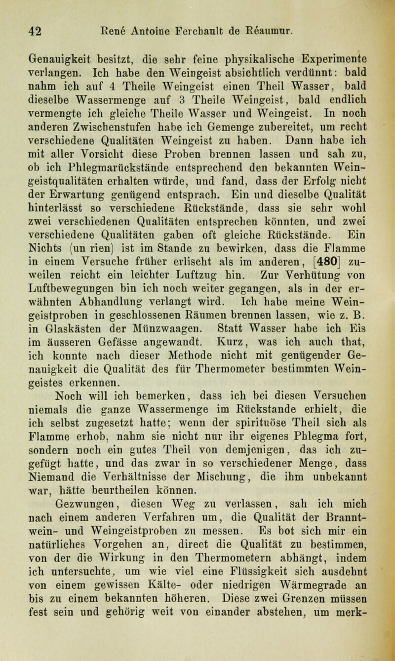 Genauigkeit besitzt, die sehr feine physikalische Experimente verlangen. Ich habe den Weingeist absichtlich verdünnt: bald nahm ich auf 4 Theile Weingeist einen Theil Wasser, bald dieselbe Wassermenge auf 3 Theile Weingeist, bald endlich vermengte ich gleiche Theile Wasser und Weingeist. In noch anderen Zwischenstufen habe ich Gemenge zubereitet, um recht verschiedene Qualitäten Weingeist zu haben. Dann habe ich mit aller Vorsicht diese Proben brennen lassen und sah zu, ob ich Phlegmarückstände entsprechend den bekannten Wein- geistqualitäten erhalten würde, und fand, dass der Erfolg nicht der Erwartung genügend entsprach. Ein und dieselbe Qualität hinterlässt so verschiedene Rückstände, dass sie sehr wohl zwei verschiedenen Qualitäten entsprechen könnten, und zwei verschiedene Qualitäten gaben oft gleiche Rückstände. Ein Nichts (un rien) ist im Stande zu bewirken, dass die Flamme in einem Versuche früher erlischt als im anderen, [480] zu- weilen reicht ein leichter Luftzug hin. Zur Verhütung von Luftbewegungen bin ich noch weiter gegangen, als in der er- wähnten Abhandlung verlangt wird. Ich habe meine Wein- geistproben in geschlossenen Bäumen brennen lassen, wie z. B. in Glaskästen der Münzwaagen. Statt Wasser habe ich Eis im äusseren Gefässe angewandt. Kurz, was ich auch that, ich konnte nach dieser Methode nicht mit genügender Ge- nauigkeit die Qualität des für Thermometer bestimmten Wein- geistes erkennen. Noch will ich bemerken, dass ich bei diesen Versuchen niemals die ganze Wassermenge im Rückstande erhielt, die ich selbst zugesetzt hatte; wenn der spirituöse Theil sich als Flamme erhob, nahm sie nicht nur ihr eigenes Phlegma fort, sondern noch ein gutes Theil von demjenigen, das ich zu- gefügt hatte, und das zwar in so verschiedener Menge, dass Niemand die Verhältnisse der Mischung, die ihm unbekannt war, hätte beurtheilen können. Gezwungen, diesen Weg zu verlassen, sah ich mich nach einem anderen Verfahren um, die Qualität der Brannt- wein- und Weingeistproben zu messen. Es bot sich mir ein natürliches Vorgehen an, direct die Qualität zu bestimmen, von der die Wirkung in den Thermometern abhängt, indem ich untersuchte, um wie viel eine Flüssigkeit sich ausdehnt von einem gewissen Kälte- oder niedrigen Wärmegrade an bis zu einem bekannten höheren. Diese zwei Grenzen müssen fest sein und gehörig weit von einander abstehen, um merk-