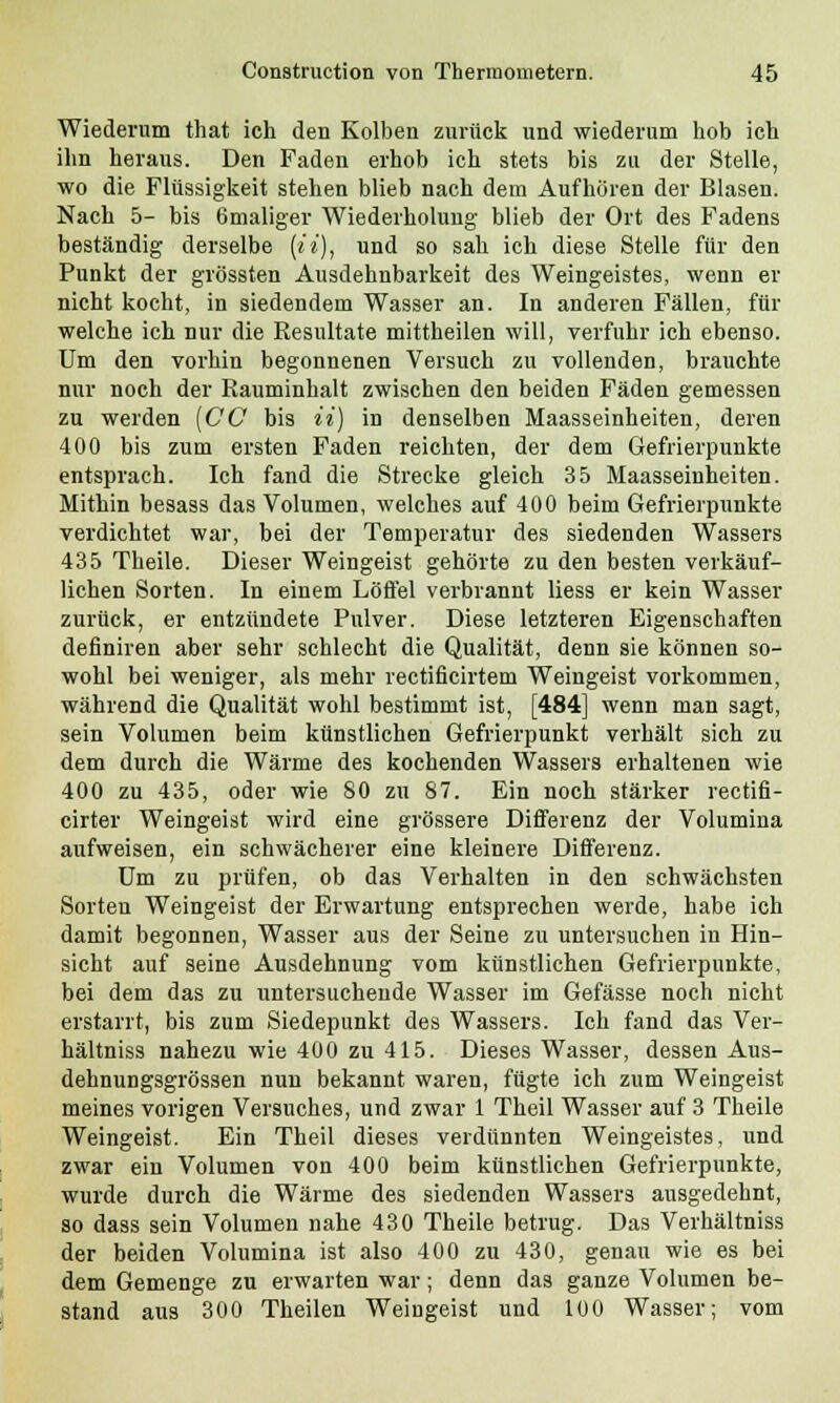 Wiederum that ich den Kolben zurück und wiederum hob ich ihn heraus. Den Faden erhob ich stets bis zu der Stelle, wo die Flüssigkeit stehen blieb nach dem Aufhören der Blasen. Nach 5- bis 6maliger Wiederholung blieb der Ort des Fadens beständig derselbe [ii), und so sah ich diese Stelle für den Punkt der grössten Ausdehnbarkeit des Weingeistes, wenn er nicht kocht, in siedendem Wasser an. In anderen Fällen, für welche ich nur die Resultate mittheilen will, verfuhr ich ebenso. Um den vorhin begonnenen Versuch zu vollenden, brauchte nur noch der Rauminhalt zwischen den beiden Fäden gemessen zu werden (CC bis ii) in denselben Maasseinheiten, deren 400 bis zum ersten Faden reichten, der dem Gefrierpunkte entsprach. Ich fand die Strecke gleich 35 Maasseiuheiten. Mithin besass das Volumen, welches auf 400 beim Gefrierpunkte verdichtet war, bei der Temperatur des siedenden Wassers 435 Theile. Dieser Weingeist gehörte zu den besten verkäuf- lichen Sorten. In einem Löffel verbrannt liess er kein Wasser zurück, er entzündete Pulver. Diese letzteren Eigenschaften definiren aber sehr schlecht die Qualität, denn sie können so- wohl bei weniger, als mehr rectificirtem Weingeist vorkommen, während die Qualität wohl bestimmt ist, [484] wenn man sagt, sein Volumen beim künstlichen Gefrierpunkt verhält sich zu dem durch die Wärme des kochenden Wassers erhaltenen wie 400 zu 435, oder wie 80 zu 87. Ein noch stärker rectifi- cirter Weingeist wird eine grössere Differenz der Volumina aufweisen, ein schwächerer eine kleinere Differenz. Um zu prüfen, ob das Verhalten in den schwächsten Sorten Weingeist der Erwartung entsprechen werde, habe ich damit begonnen, Wasser aus der Seine zu untersuchen in Hin- sicht auf seine Ausdehnung vom künstlichen Gefrierpunkte, bei dem das zu untersuchende Wasser im Gefässe noch nicht erstarrt, bis zum Siedepunkt des Wassers. Ich fand das Ver- hältniss nahezu wie 400 zu 415. Dieses Wasser, dessen Aus- dehnungsgrössen nun bekannt waren, fügte ich zum Weingeist meines vorigen Versuches, und zwar 1 Theil Wasser auf 3 Theile Weingeist. Ein Theil dieses verdünnten Weingeistes, und zwar ein Volumen von 400 beim künstlichen Gefrierpunkte, wurde durch die Wärme des siedenden Wassers ausgedehnt, so dass sein Volumen nahe 430 Theile betrug. Das Verhältniss der beiden Volumina ist also 400 zu 430, genau wie es bei dem Gemenge zu erwarten war; denn das ganze Volumen be- stand aus 300 Theilen Weingeist und 100 Wasser; vom