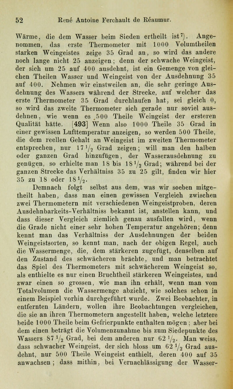 Wärme, die dem Wasser beim Sieden ertheilt ist7). Ange- nommen, das erste Thermometer mit 1000 Volumtbeilen starken Weingeistes zeige 35 Grad an, so wird das andere noch lange nicht 25 anzeigen; denn der schwache Weingeist, der sich um 25 auf 400 ausdehnt, ist ein Gemenge von glei- chen Theilen Wasser und Weingeist von der Ausdehnung 35 auf 400. Nehmen wir einstweilen an, die sehr geringe Aus- dehnung des Wassers während der Strecke, auf welcher das erste Thermometer 35 Grad durchlaufen hat, sei gleich 0, so wird das zweite Thermometer sich gerade nur soviel aus- dehnen, wie wenn es .500 Theile Weingeist der ersteren Qualität hätte. [493] Wenn also 1000 Theile 35 Grad in einer gewissen Lufttemperatur anzeigen, so werden 500 Theile, die dem reellen Gehalt an Weingeist im zweiten Thermometer entsprechen, nur 171/2 Grad zeigen; will man den halben oder ganzen Grad hinzufügen, der Wasserausdehnung zu genügen, so erhielte man 18 bis 18y2Grad; während bei der ganzen Strecke das Verhältniss 35 zu 25 gilt, finden wir hier 35 zu 18 oder 18 y2. Demnach folgt selbst aus dem, was wir soeben mitge- theilt haben, dass man einen gewissen Vergleich zwischen zwei Thermometern mit verschiedenen Weingeistproben, deren Ausdehnbarkeits-Verhältniss bekannt ist, anstellen kann, und dass dieser Vergleich ziemlich genau ausfallen wird, wenn die Grade nicht einer sehr hohen Temperatur angehören; denn kennt man das Verhältniss der Ausdehnungen der beiden Weingeistsorten, so kennt man, nach der obigen Kegel, auch die Wassermenge, die, dem stärkeren zugefügt, denselben auf den Zustand des schwächeren brächte, und man betrachtet das Spiel des Thermometers mit schwächerem Weingeist so, als enthielte es nur einen Bruchtheil stärkeren Weingeistes, und zwar einen so grossen, wie man ihn erhält, wenn man vom Totalvolumen die Wassermenge abzieht, wie solches schon in einem Beispiel vorhin durchgeführt wurde. Zwei Beobachter, in entfernten Ländern, wollen ihre Beobachtungen vergleichen, die sie an ihren Thermometern angestellt haben, welche letztere beide 1000 Theile beim Gefrierpunkte enthalten mögen ; aber bei dem einen beträgt die Volumenzunahme bis zum Siedepunkte des Wassers 87 y2 Grad, bei dem anderen nur 62 y2. Man weiss, dass schwacher Weingeist, der sich bloss um 62 y2 Grad aus- dehnt, nur 500 Theile Weingeist enthielt, deren 400 auf 35 anwachsen; dass mithin, bei Vernachlässigung der Wasser-