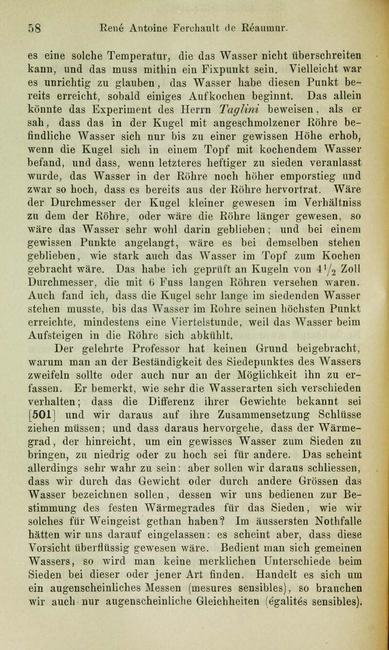 es eine solche Temperaluv, die das Wasser nicht überschreiten kann, und das muss mithin ein Fixpunkt sein. Vielleicht war es unrichtig zu glauben, das Wasser habe diesen Punkt be- reits erreicht, sobald einiges Aufkochen beginnt. Das allein könnte das Experiment des Herrn Taglini beweisen, als er sah, dass das in der Kugel mit angeschmolzener Röhre be- findliche Wasser sich nur bis zu einer gewissen Höhe erhob, wenn die Kugel sich in einem Topf mit kochendem Wasser befand, und dass, wenn letzteres heftiger zu sieden veranlasst wurde, das Wasser in der Röhre noch höher emporstieg und zwar so hoch, dass es bereits aus der Röhre hervortrat. Wäre der Durchmesser der Kugel kleiner gewesen im Verhältniss zn dem der Röhre, oder wäre die Röhre länger gewesen, so wäre das Wasser sehr wohl darin geblieben ; und bei einem gewissen Punkte angelangt, wäre es bei demselben stehen geblieben, wie stark auch das Wasser im Topf zum Kochen gebracht wäre. Das habe ich geprüft an Kugeln von 41/2 Zoll Durchmesser, die mit t> Fuss langen Röhren versehen waren. Auch fand ich, dass die Kugel sehr lange im siedenden Wasser stehen musste, bis das Wasser im Rohre seinen höchsten Punkt erreichte, mindestens eine Viertelstunde, weil das Wasser beim Aufsteigen in die Röhre sich abkühlt. Der gelehrte Professor hat keinen Grund beigebracht, warum man an der Beständigkeit des Siedepunktes des Wassers zweifeln sollte oder auch nur an der Möglichkeit ihn zu er- fassen. Er bemerkt, wie sehr die Wasserarten sich verschieden verhalten; dass die Differenz ihrer Gewichte bekannt sei [501] und wir daraus auf ihre Zusammensetzung Schlüsse ziehen müssen; und dass daraus hervorgehe, dass der Wärme- grad, der hinreicht, um ein gewisses Wasser zum Sieden zu bringen, zu niedrig oder zu hoch sei für andere. Das scheint allerdings sehr wahr zu sein: aber sollen wir daraus schliessen, dass wir durch das Gewicht oder durch andere Grössen das Wasser bezeichnen sollen, dessen wir uns bedienen zur Be- stimmung des festen Wärmegrades für das Sieden, wie wir solches für Weingeist gethan haben? Im äussersten Nothfalle hätten wir uns darauf eingelassen: es scheint aber, dass diese Vorsicht überflüssig gewesen wäre. Bedient man sich gemeinen Wassers, so wird man keine merklichen Unterschiede beim Sieden bei dieser oder jener Art finden. Handelt es sich um ein augenscheinliches Messen (mesures sensibles), so brauchen wir auch nur augenscheinliche Gleichheiten (egalitös sensibles).