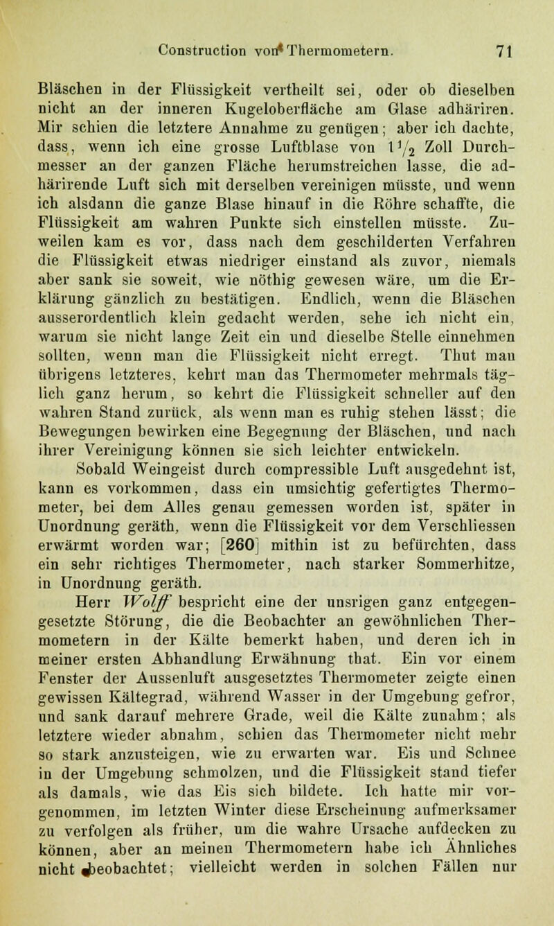 Bläschen in der Flüssigkeit vertheilt sei, oder ob dieselben nicht an der inneren Kugeloberfläche am Glase adhäriren. Mir schien die letztere Annahme zu genügen; aber ich dachte, dass, wenn ich eine grosse Luftblase von Vfa Zoll Durch- messer an der ganzen Fläche herumstreichen lasse, die ad- härirende Luft sich mit derselben vereinigen müsste, und wenn ich alsdann die ganze Blase hinauf in die Röhre schaffte, die Flüssigkeit am wahren Punkte sich einstellen müsste. Zu- weilen kam es vor, dass nach dem geschilderten Verfahren die Flüssigkeit etwas niedriger einstand als zuvor, niemals aber sank sie soweit, wie nöthig gewesen wäre, um die Er- klärung gänzlich zu bestätigen. Endlich, wenn die Bläschen ausserordentlich klein gedacht werden, sehe ich nicht ein, warum sie nicht lange Zeit ein und dieselbe Stelle einnehmen sollten, wenn man die Flüssigkeit nicht erregt. Thut mau übrigens letzteres, kehrt man das Thermometer mehrmals täg- lich ganz herum, so kehrt die Flüssigkeit schneller auf den wahren Stand zurück, als wenn man es ruhig stehen lässt; die Bewegungen bewirken eine Begegnung der Bläschen, und nach ihrer Vereinigung können sie sich leichter entwickeln. Sobald Weingeist durch compressible Luft ausgedehnt ist, kann es vorkommen, dass ein umsichtig gefertigtes Thermo- meter, bei dem Alles genau gemessen worden ist, später in Unordnung geräth, wenn die Flüssigkeit vor dem Verschliessen erwärmt worden war; [260] mithin ist zu befürchten, dass ein sehr richtiges Thermometer, nach starker Sommerhitze, in Unordnung geräth. Herr Wolff bespricht eine der unsrigen ganz entgegen- gesetzte Störung, die die Beobachter an gewöhnlichen Ther- mometern in der Kälte bemerkt haben, und deren ich in meiner ersten Abhandlung Erwähnung that. Ein vor einem Fenster der Aussenluft ausgesetztes Thermometer zeigte einen gewissen Kältegrad, während Wasser in der Umgebung gefror, und sank darauf mehrere Grade, weil die Kälte zunahm; als letztere wieder abnahm, schien das Thermometer nicht mehr so stark anzusteigen, wie zu erwarten war. Eis und Schnee in der Umgebung schmolzen, und die Flüssigkeit stand tiefer als damals, wie das Eis sich bildete. Ich hatte mir vor- genommen, im letzten Winter diese Erscheinung aufmerksamer zu verfolgen als früher, um die wahre Ursache aufdecken zu können, aber an meinen Thermometern habe ich Ähnliches nicht beobachtet; vielleicht werden in solchen Fällen nur