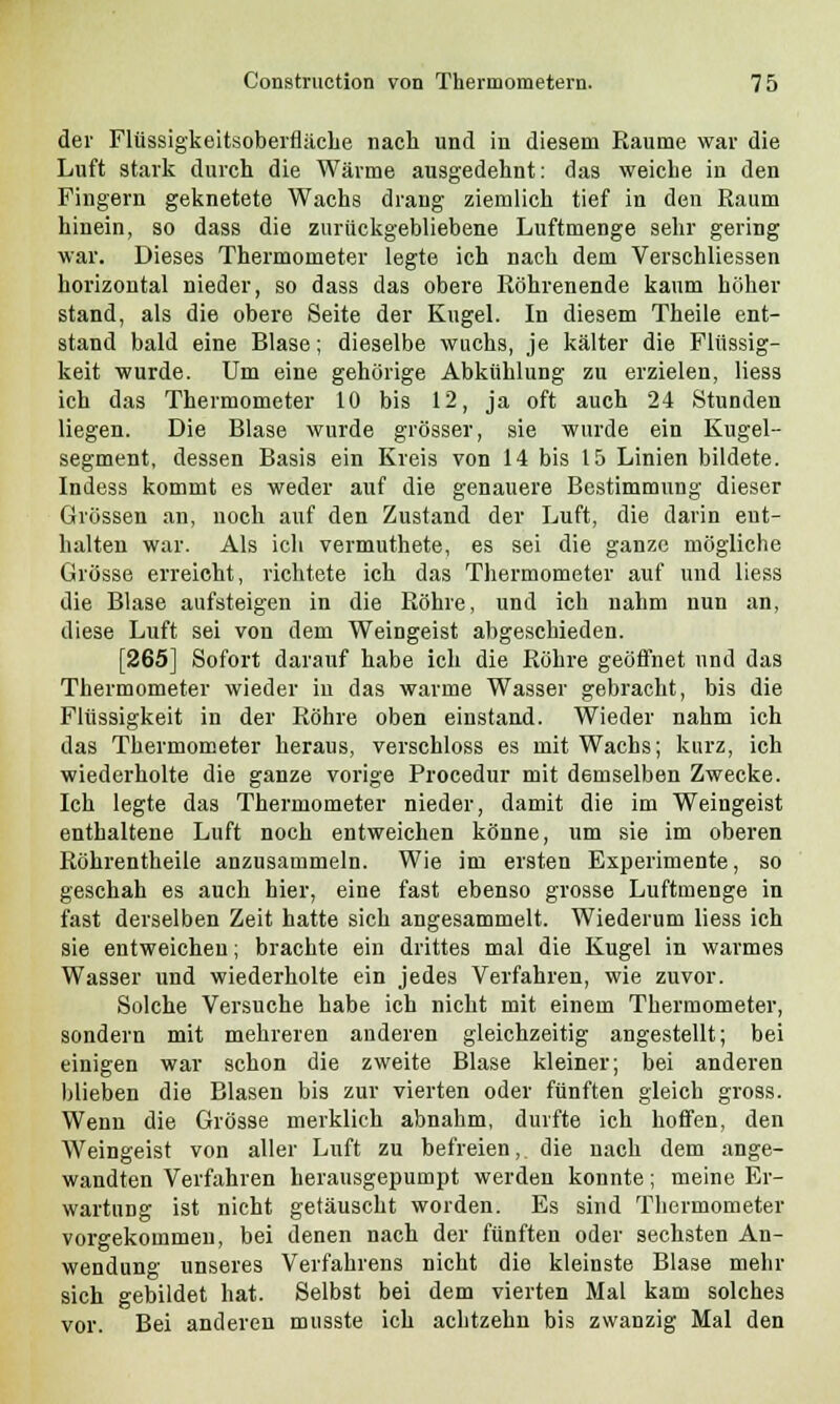 der Flüssigkeitsoberfläche nach und in diesem Räume war die Luft stark durch die Wärme ausgedehnt: das weiche in den Fingern geknetete Wachs drang ziemlich tief in den Raum hinein, so dass die zurückgebliebene Luftmenge sehr gering war. Dieses Thermometer legte ich nach dem Verschliessen horizontal nieder, so dass das obere Röhrenende kaum höher stand, als die obere Seite der Kugel. In diesem Theile ent- stand bald eine Blase; dieselbe wuchs, je kälter die Flüssig- keit wurde. Um eine gehörige Abkühlung zu erzielen, Hess ich das Thermometer 10 bis 12, ja oft auch 24 Stunden liegen. Die Blase wurde grösser, sie wurde ein Kugel- segment, dessen Basis ein Kreis von 14 bis 15 Linien bildete. Indess kommt es weder auf die genauere Bestimmung dieser Grössen an, noch auf den Zustand der Luft, die darin ent- halten war. Als ich vermuthete, es sei die ganze mögliche Grösse erreicht, richtete ich das Thermometer auf und liess die Blase aufsteigen in die Röhre, und ich nahm nun an, diese Luft sei von dem Weingeist abgeschieden. [265] Sofort darauf habe ich die Röhre geöffnet und das Thermometer wieder in das warme Wasser gebracht, bis die Flüssigkeit in der Röhre oben einstand. Wieder nahm ich das Thermometer heraus, verschluss es mit Wachs; kurz, ich wiederholte die ganze vorige Procedur mit demselben Zwecke. Ich legte das Thermometer nieder, damit die im Weingeist enthaltene Luft noch entweichen könne, um sie im oberen Röhrentheile anzusammeln. Wie im ersten Experimente, so geschah es auch hier, eine fast ebenso grosse Luftmenge in fast derselben Zeit hatte sich angesammelt. Wiederum liess ich sie entweichen; brachte ein drittes mal die Kugel in warmes Wasser und wiederholte ein jedes Verfahren, wie zuvor. Solche Versuche habe ich nicht mit einem Thermometer, sondern mit mehreren anderen gleichzeitig angestellt; bei einigen war schon die zweite Blase kleiner; bei anderen blieben die Blasen bis zur vierten oder fünften gleich gross. Wenn die Grösse merklich abnahm, durfte ich hoffen, den Weingeist von aller Luft zu befreien,, die nach dem ange- wandten Verfahren herausgepumpt werden konnte; meine Er- wartung ist nicht getäuscht worden. Es sind Thermometer vorgekommen, bei denen nach der fünften oder sechsten An- wendung unseres Verfahrens nicht die kleinste Blase mehr sich gebildet hat. Selbst bei dem vierten Mal kam solches vor. Bei anderen musste ich achtzehn bis zwanzig Mal den