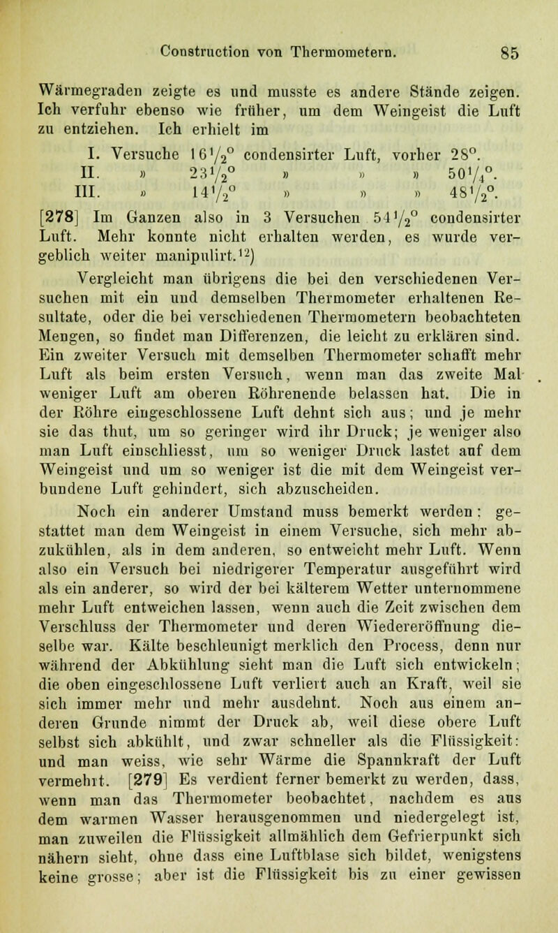 Wärmegraden zeigte es und musste es andere Stände zeigen. Ich verfuhr ebenso wie früher, um dem Weingeist die Luft zu entziehen. Ich erhielt im I. Versuche Iß'/V' condensirter Luft, vorher 28°. II. » 2 3y2° » » » 50V4°. III. » 14V2° » » » 48Y2°. [278] Im Ganzen also in 3 Versuchen 54y2° condensirter Luft. Mehr konnte nicht erhalten werden, es wurde ver- geblich weiter manipulirt.12) Vergleicht man übrigens die bei den verschiedenen Ver- suchen mit ein und demselben Thermometer erhaltenen Re- sultate, oder die bei verschiedenen Thermometern beobachteten Mengen, so findet man Differenzen, die leicht zu erklären sind. Ein zweiter Versuch mit demselben Thermometer schafft mehr Luft als beim ersten Versuch, wenn man das zweite Mal weniger Luft am oberen Röhrenende belassen hat. Die in der Bohre eingeschlossene Luft dehnt sich aus; und je mehr sie das thut, um so geringer wird ihr Druck; je weniger also man Luft einschliesst, um so weniger Druck lastet auf dem Weingeist und um so weniger ist die mit dem Weingeist ver- bundene Luft gehindert, sich abzuscheiden. Noch ein anderer Umstand muss bemerkt werden : ge- stattet man dem Weingeist in einem Versuche, sich mehr ab- zukühlen, als in dem anderen, so entweicht mehr Luft. Wenn also ein Versuch bei niedrigerer Temperatur ausgeführt wird als ein anderer, so wird der bei kälterem Wetter unternommene mehr Luft entweichen lassen, wenn auch die Zeit zwischen dem Verschluss der Thermometer und deren Wiedereröffnung die- selbe war. Kälte beschleunigt merklich den Process, denn nur während der Abkühlung sieht man die Luft sich entwickeln; die oben eingeschlossene Luft verliert auch an Kraft, weil sie sich immer mehr und mehr ausdehnt. Noch aus einem an- deren Grunde nimmt der Druck ab, weil diese obere Luft selbst sich abkühlt, und zwar schneller als die Flüssigkeit: und man weiss, wie sehr Wärme die Spannkraft der Luft vermeint. [279] Es verdient ferner bemerkt zu werden, dass, wenn man das Thermometer beobachtet, nachdem es aus dem warmen Wasser herausgenommen und niedergelegt ist, man zuweilen die Flüssigkeit allmählich dem Gefrierpunkt sich nähern sieht, ohne dass eine Luftblase sich bildet, wenigstens keine grosse; aber ist die Flüssigkeit bis zu einer gewissen