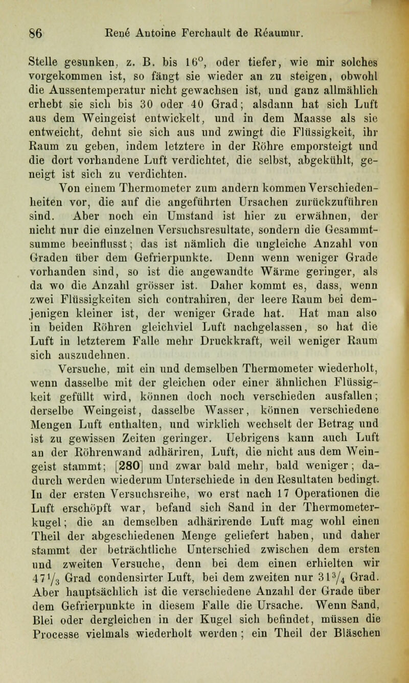 Stelle gesunken, z. B. bis 16°, oder tiefer, wie mir solches vorgekommen ist, so fängt sie wieder an zu steigen, obwohl die Aussentemperatur nicht gewachsen ist, und ganz allmählich erhebt sie sich bis 30 oder 40 Grad; alsdann hat sich Luft aus dem Weingeist entwickelt, und in dem Maasse als sie entweicht, dehnt sie sich aus und zwingt die Flüssigkeit, ihr Raum zu geben, indem letztere in der Röhre emporsteigt und die dort vorhandene Luft verdichtet, die selbst, abgekühlt, ge- neigt ist sich zu verdichten. Von einem Thermometer zum andern kommen Verschieden- heiten vor, die auf die angeführten Ursachen zurückzuführen sind. Aber noch ein Umstand ist hier zu erwähnen, der nicht nur die einzelnen Versuchsresultate, sondern die Gesammt- summe beeinflusst; das ist nämlich die ungleiche Anzahl von Graden über dem Gefrierpunkte. Denn wenn weniger Grade vorhanden sind, so ist die angewandte Wärme geringer, als da wo die Anzahl grösser ist. Daher kommt es, dass, wenn zwei Flüssigkeiten sich eontrahiren, der leere Raum bei dem- jenigen kleiner ist, der weniger Grade hat. Hat man also in beiden Röhren gleichviel Luft nachgelassen, so hat die Luft iu letzterem Falle mehr Druckkraft, weil weniger Raum sich auszudehnen. Versuche, mit ein und demselben Thermometer wiederholt, wenn dasselbe mit der gleichen oder einer ähnlichen Flüssig- keit gefüllt wird, können doch noch verschieden ausfallen; derselbe Weingeist, dasselbe Wasser, können verschiedene Mengen Luft enthalten, und wirklich wechselt der Betrag und ist zu gewissen Zeiten geringer. Uebrigens kann auch Luft an der Röhrenwand adhäriren, Luft, die nicht aus dem Wein- geist stammt; [280] und zwar bald mehr, bald weniger; da- durch werden wiederum Unterschiede in den Resultaten bedingt. In der ersten Versuchsreihe, wo erst nach 17 Operationen die Luft erschöpft war, befand sich Sand in der Tbermometer- kugel; die an demselben adhärirende Luft mag wohl einen Theil der abgeschiedenen Menge geliefert haben, und daher stammt der beträchtliche Unterschied zwischen dem ersten und zweiten Versuche, denn bei dem einen erhielten wir 47'/3 Grad condensirter Luft, bei dem zweiten nur 313/4 Grad. Aber hauptsächlich ist die verschiedene Anzahl der Grade über dem Gefrierpunkte in diesem Falle die Ursache. Wenn Sand, Blei oder dergleichen in der Kugel sich befindet, müssen die Processe vielmals wiederholt werden ; ein Theil der Bläschen