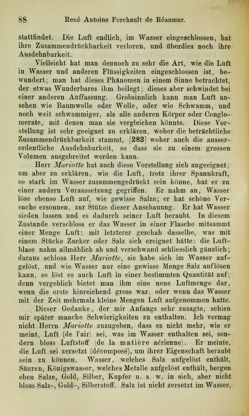 stattfindet. Die Luft endlich, im Wasser eingeschlossen, hat ihre Zusammendrückbarkeit verloren, und überdies noch ihre Ausdehnbarkeit. Vielleicht hat man dennoch zu sehr die Art, wie die Luft in Wasser und anderen Flüssigkeiten eingeschlossen ist, be- wundert; man hat dieses Phänomen in einem Sinne betrachtet, der etwas Wunderbares ihm beilegt; dieses aber schwindet bei einer anderen Auffassung. Grobsinnlich kann man Luft an- sehen wie Baumwolle oder Wolle, oder wie Schwamm, und noch weit schwammiger, als alle anderen Körper oder Conglo- merate, mit denen man sie vergleichen könnte. Diese Vor- stellung ist sehr geeignet zu erklären, woher die beträchtliche Zusammendrückbarkeit stammt, [282] woher auch die ausser- ordentliche Ausdehnbarkeit, so dass sie zu einem grossen Volumen ausgebreitet werden kann. Herr Muriotte hat auch diese Vorstellung sich angeeignet; um aber zu erklären, wie die Luft, trotz ihrer Spannkraft, so stark im Wasser zusammengedrückt sein könne, hat er zu einer andern Voraussetzung gegriffen. Er nahm an, Wasser löse ebenso Luft auf, wie gewisse Salze; er hat schöne Ver- suche ersonnen, zur Stütze dieser Anschauung. Er hat Wasser sieden lassen und es dadurch seiner Luft beraubt. In diesem Zustande verschloss er das Wasser in einer Flasche mitsammt einer Menge Luft; mit letzterer geschah dasselbe, was mit einem Stücke Zucker oder Salz sich ereignet hätte; die Luft- blase nahm allmählich ab und verschwand schliesslich gänzlich; daraus schloss Herr Mariotte, sie habe sich im Wasser auf- gelöst, und wie Wasser nur eine gewisse Menge Salz auflösen kann, so löst es auch Luft in einer bestimmten Quantität auf; denn vergeblich bietet man ihm eine neue Luftmenge dar, wenn die erste hinreichend gross war, oder wenn das Wasser mit der Zeit mehrmals kleine Mengen Luft aufgenommen hatte. Dieser Gedanke, der mir Anfangs sehr zusagte, schien mir später manche Schwierigkeiten zu enthalten. Ich vermag nicht Herrn Mariotte zuzugeben, dass es nicht mehr, wie er meint, Luft (de l'air) sei, was im Wasser enthalten sei, son- dern bloss Luftstoff (de la matiere aörienne). Er meinte, die Luft sei zersetzt (d£compos£), um ihrer Eigenschaft beraubt sein zu können. Wasser, welches Salz aufgelöst enthält, Säuren, Königswasser, welches Metalle aufgelöst enthält, beigen eben Salze, Gold, Silber, Kupfer u. s. w. in sich, aber nicht bloss Salz-, Gold-, Silberstoff. Salz ist nicht zersetzt im Wasser,