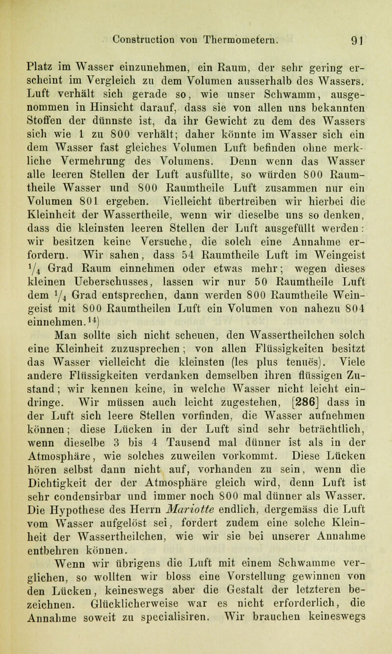 Platz im Wasser einzunehmen, ein Raum, der sehr gering er- scheint im Vergleich zu dem Volumen ausserhalb des Wassers. Luft verhält sich gerade so, wie unser Schwamm, ausge- nommen in Hinsicht darauf, dass sie von allen uns bekannten Stoffen der dünnste ist, da ihr Gewicht zu dem des Wassers sich wie 1 zu 800 verhält; daher könnte im Wasser sich ein dem Wasser fast gleiches Volumen Luft befinden ohne merk- liche Vermehrung des Volumens. Denn wenn das Wasser alle leeren Stellen der Luft ausfüllte, so würden 800 Raum- theile Wasser und 800 Raumtheile Luft zusammen nur ein Volumen 801 ergeben. Vielleicht übertreiben wir hierbei die Kleinheit der Wassertheile, wenn wir dieselbe uns so denken, dass die kleinsten leeren Stellen der Luft ausgefüllt werden: wir besitzen keine Versuche, die solch eine Annahme er- fordern. Wir sahen, dass 54 Raumtheile Luft im Weingeist '/4 Grad Raum einnehmen oder etwas mehr; wegen dieses kleinen Ueberschusses, lassen wir nur 50 Raumtheile Luft dem y4 Grad entsprechen, dann werden 800 Raumtheile Wein- geist mit 800 Raumtheilen Luft ein Volumen von nahezu 804 einnehmen.14) Man sollte sich nicht scheuen, den Wassertheilchen solch eine Kleinheit zuzusprechen; von allen Flüssigkeiten besitzt das Wasser vielleicht die kleinsten (les plus tenues). Viele andere Flüssigkeiten verdanken demselben ihren flüssigen Zu- stand ; wir kennen keine, in welche Wasser nicht leicht ein- dringe. Wir müssen auch leicht zugestehen, [286] dass in der Luft sich leere Stellen vorfinden, die Wasser aufnehmen können; diese Lücken in der Luft sind sehr beträchtlich, wenn dieselbe 3 bis 4 Tausend mal dünner ist als in der Atmosphäre, wie solches zuweilen vorkommt. Diese Lücken hören selbst dann nicht auf, vorhanden zu sein, wenn die Dichtigkeit der der Atmosphäre gleich wird, denn Luft ist sehr condensirbar und immer noch 800 mal dünner als Wasser. Die Hypothese des Herrn Mariotte endlich, dergemäss die Luft vom Wasser aufgelöst sei, fordert zudem eine solche Klein- heit der Wassertheilchen, wie wir sie bei unserer Annahme entbehren können. Wenn wir übrigens die Luft mit einem Schwämme ver- glichen, so wollten wir bloss eine Vorstellung gewinnen von den Lücken, keineswegs aber die Gestalt der letzteren be- zeichnen. Glücklicherweise war es nicht erforderlich, die Annahme soweit zu specialisiren. Wir brauchen keineswegs