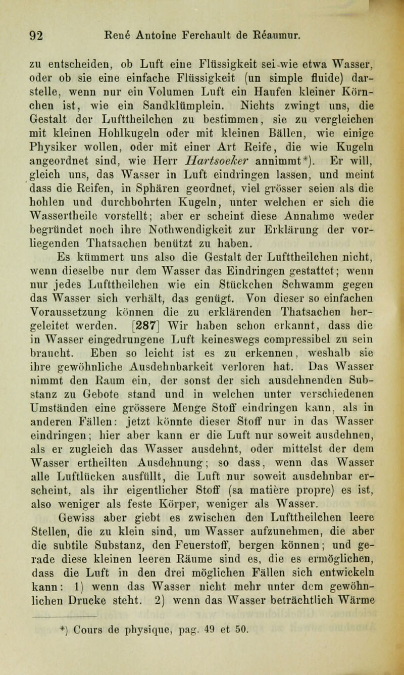zu entscheiden, ob Luft eine Flüssigkeit sei wie etwa Wasser, oder ob sie eine einfache Flüssigkeit (un simple fluide) dar- stelle, wenn nur ein Volumen Luft ein Haufen kleiner Körn- chen ist, wie ein Sandklümplein. Nichts zwingt uns, die Gestalt der Lufttheilchen zu bestimmen, sie zu vergleichen mit kleinen Hohlkugeln oder mit kleinen Bällen, wie einige Physiker wollen, oder mit einer Art Reife, die wie Kugeln angeordnet sind, wie Herr Hartsoeker annimmt*). Er will, gleich uns, das Wasser in Luft eindringen lassen, und meint dass die Reifen, in Sphären geordnet, viel grösser seien als die hohlen und durchbohrten Kugeln, unter welchen er sich die Wassertheile vorstellt; aber er scheint diese Annahme weder begründet noch ihre Notwendigkeit zur Erklärung der vor- liegenden Thatsachen benützt zu haben. Es kümmert uns also die Gestalt der Lufttheilchen nicht, wenn dieselbe nur dem Wasser das Eindringen gestattet; wenn nur jedes Lufttheilchen wie ein Stückchen Schwamm gegen das Wasser sich verhält, das genügt. Von dieser so einfachen Voraussetzung können die zu erklärenden Thatsachen her- geleitet werden. [287] Wir haben schon erkannt, dass die in Wasser eingedrungene Luft keineswegs compressibel zu sein braucht. Eben so leicht ist es zu erkennen, weshalb sie ihre gewöhnliche Ausdehnbarkeit verloren hat. Das Wasser nimmt den Raum ein, der sonst der sich ausdehnenden Sub- stanz zu Gebote stand und in welchen unter verschiedenen Umständen eine grössere Menge Stoff eindringen kann, als in anderen Fällen: jetzt könnte dieser Stoff nur in das Wasser eindringen; hier aber kann er die Luft nur soweit ausdehnen, als er zugleich das Wasser ausdehnt, oder mittelst der dem Wasser ertheilten Ausdehnung; so dass, wenn das Wasser alle Luftlücken ausfüllt, die Luft nur soweit ausdehnbar er- scheint, als ihr eigentlicher Stoff (sa matiere propre) es ist, also weniger als feste Körper, weniger als Wasser. Gewiss aber giebt es zwischen den Lufttheilchen leere Stellen, die zu klein sind, um Wasser aufzunehmen, die aber die subtile Substanz, den Feuerstoff, bergen können; und ge- rade diese kleinen leeren Räume sind es, die es ermöglichen, dass die Luft in den drei möglichen Fällen sich entwickeln kann: 1) wenn das Wasser nicht mehr unter dem gewöhn- lichen Drucke steht. 2) wenn das Wasser beträchtlich Wärme *) Cours de physique, pag. 49 et 50.
