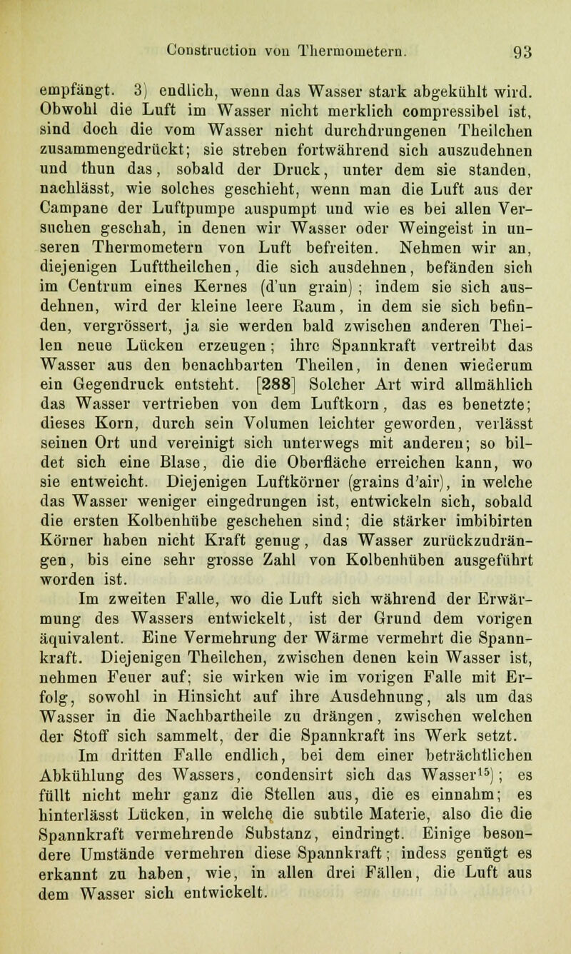 empfängt. 3) endlich, wenn das Wasser stark abgekühlt wird. Obwohl die Luft im Wasser nicht merklich compressibel ist, sind doch die vom Wasser nicht durchdrungenen Theilchen zusammengedrückt; sie streben fortwährend sich auszudehnen und thun das, sobald der Druck, unter dem sie standen, nachlässt, wie solches geschieht, wenn man die Luft aus der Campane der Luftpumpe auspumpt und wie es bei allen Ver- suchen geschah, in denen wir Wasser oder Weingeist in un- seren Thermometern von Luft befreiten. Nehmen wir an, diejenigen Lufttheilchen, die sich ausdehnen, befänden sich im Centrum eines Kernes (d'un grain) ; indem sie sich aus- dehnen, wird der kleine leere Raum, in dem sie sich befin- den, vergrössert, ja sie werden bald zwischen anderen Thei- len neue Lücken erzeugen; ihre Spannkraft vertreibt das Wasser aus den benachbarten Theilen, in denen wiederum ein Gegendruck entsteht. [288] Solcher Art wird allmählich das Wasser vertrieben von dem Luftkorn, das es benetzte; dieses Korn, durch sein Volumen leichter geworden, verlässt seinen Ort und vereinigt sich unterwegs mit anderen; so bil- det sich eine Blase, die die Oberfläche erreichen kann, wo sie entweicht. Diejenigen Luftkörner (grains d'air), in welche das Wasser weniger eingedrungen ist, entwickeln sich, sobald die ersten Kolbenhübe geschehen sind; die stärker imbibirten Körner haben nicht Kraft genug, das Wasser zurückzudrän- gen, bis eine sehr grosse Zahl von Kolbenhüben ausgeführt worden ist. Im zweiten Falle, wo die Luft sich während der Erwär- mung des Wassers entwickelt, ist der Grund dem vorigen äquivalent. Eine Vermehrung der Wärme vermehrt die Spann- kraft. Diejenigen Theilchen, zwischen denen kein Wasser ist, nehmen Feuer auf; sie wirken wie im vorigen Falle mit Er- folg, sowohl in Hinsicht auf ihre Ausdehnung, als um das Wasser in die Nachbartheile zu drängen, zwischen welchen der Stoff sich sammelt, der die Spannkraft ins Werk setzt. Im dritten Falle endlich, bei dem einer beträchtlichen Abkühlung des Wassers, condensirt sich das Wasser15); es füllt nicht mehr ganz die Stellen aus, die es einnahm; es hinterlässt Lücken, in welche die subtile Materie, also die die Spannkraft vermehrende Substanz, eindringt. Einige beson- dere Umstände vermehren diese Spannkraft; indess genügt es erkannt zu haben, wie, in allen drei Fällen, die Luft aus dem Wasser sich entwickelt.