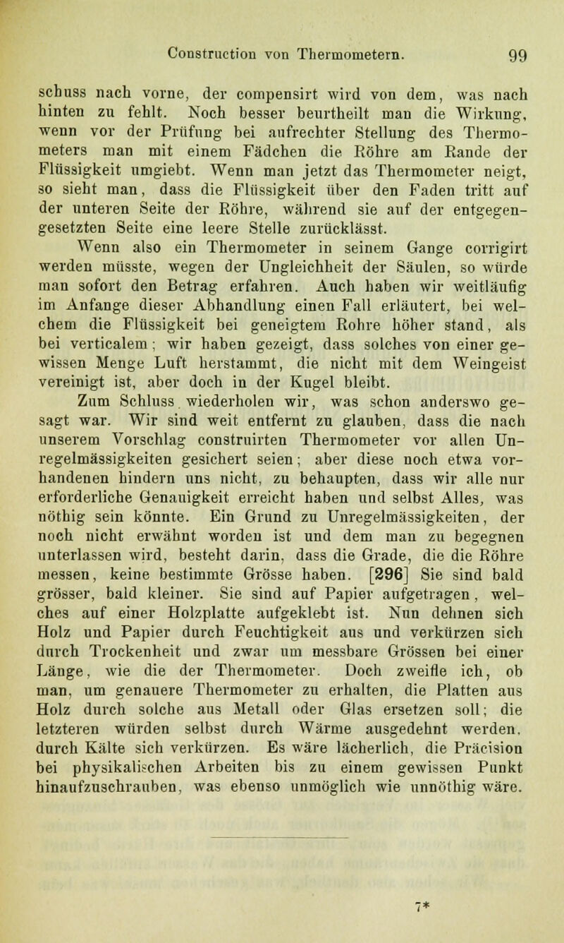 schuss nach vorne, der compensirt wird von dem, was nach hinten zu fehlt. Noch besser beurtheilt man die Wirkung, wenn vor der Prüfung bei aufrechter Stellung des Thermo- meters man mit einem Fädchen die Röhre am Rande der Flüssigkeit umgiebt. Wenn man jetzt das Thermometer neigt, so sieht man, dass die Flüssigkeit über den Faden tritt auf der unteren Seite der Röhre, während sie auf der entgegen- gesetzten Seite eine leere Stelle zurücklässt. Wenn also ein Thermometer in seinem Gange corrigirt werden müsste, wegen der Ungleichheit der Säulen, so würde man sofort den Betrag erfahren. Auch haben wir weitläufig im Anfange dieser Abhandlung einen Fall erläutert, bei wel- chem die Flüssigkeit bei geneigtem Rohre höher stand, als bei verticalem; wir haben gezeigt, dass solches von einer ge- wissen Menge Luft herstammt, die nicht mit dem Weingeist vereinigt ist, aber doch in der Kugel bleibt. Zum Schluss wiederholen wir, was schon anderswo ge- sagt war. Wir sind weit entfernt zu glauben, dass die nach unserem Vorschlag construirten Thermometer vor allen Un- regelmässigkeiten gesichert seien; aber diese noch etwa vor- handenen hindern uns nicht, zu behaupten, dass wir alle nur erforderliche Genauigkeit erreicht haben und selbst Alles, was nöthig sein könnte. Ein Grund zu Unregelmässigkeiten, der noch nicht erwähnt worden ist und dem man zu begegnen unterlassen wird, besteht darin, dass die Grade, die die Röhre messen, keine bestimmte Grösse haben. [296] Sie sind bald grösser, bald kleiner. Sie sind auf Papier aufgetragen, wel- ches auf einer Holzplatte aufgeklebt ist. Nun dehnen sich Holz und Papier durch Feuchtigkeit aus und verkürzen sich durch Trockenheit und zwar um messbare Grössen bei einer Länge, wie die der Thermometer. Doch zweifle ich, ob man, um genauere Thermometer zu erhalten, die Platten aus Holz durch solche aus Metall oder Glas ersetzen soll; die letzteren würden selbst durch Wärme ausgedehnt werden, durch Kälte sich verkürzen. Es wäre lächerlich, die Präcision bei physikalischen Arbeiten bis zu einem gewissen Punkt hinaufzuschrauben, was ebenso unmöglich wie unnöthig wäre.