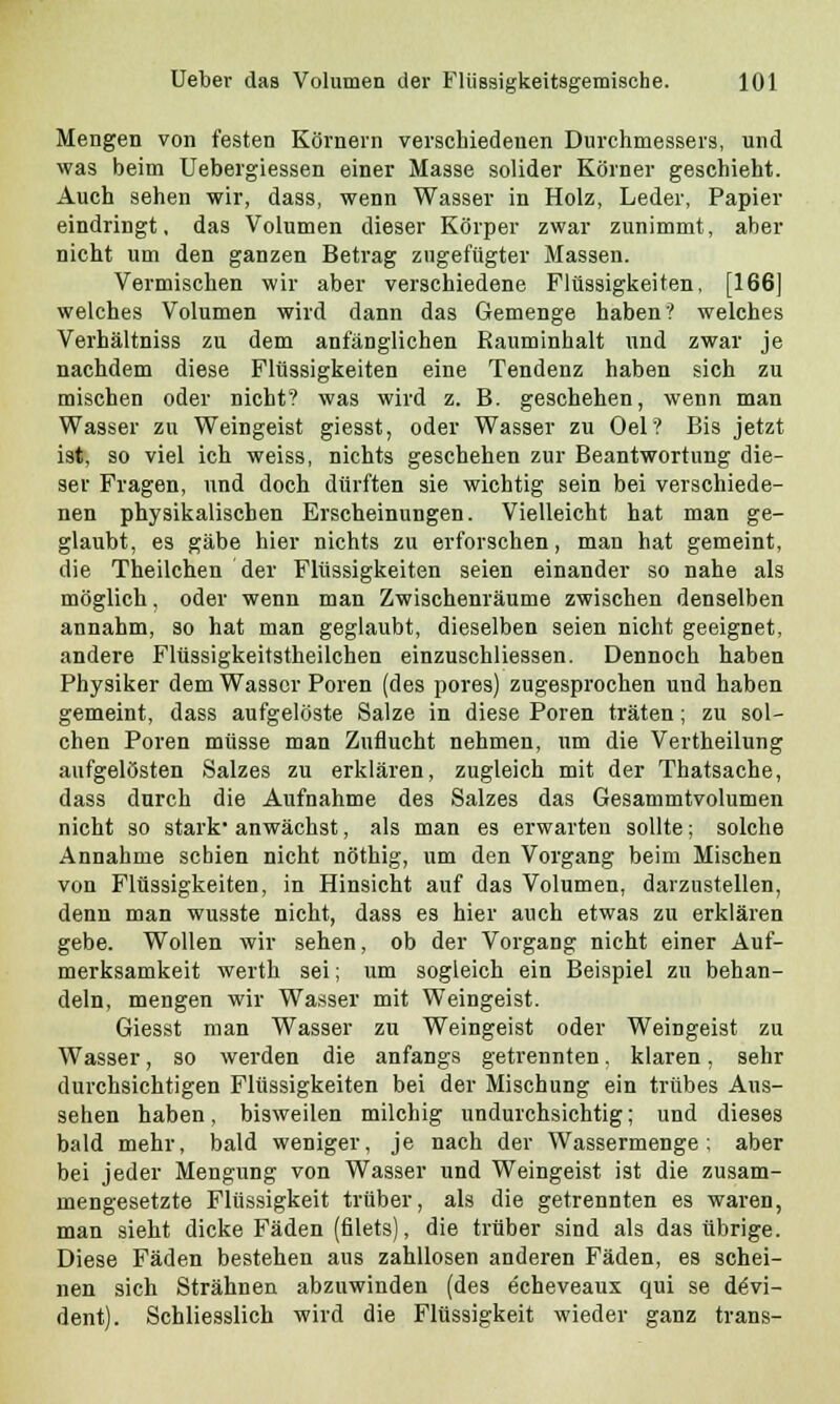 Mengen von festen Körnern verschiedenen Durchmessers, und was beim Uebergiessen einer Masse solider Körner geschieht. Auch sehen wir, dass, wenn Wasser in Holz, Leder, Papier eindringt, das Volumen dieser Körper zwar zunimmt, aber nicht um den ganzen Betrag zugefügter Massen. Vermischen wir aber verschiedene Flüssigkeiten, [166] welches Volumen wird dann das Gemenge haben? welches Verhältniss zu dem anfänglichen Rauminhalt und zwar je nachdem diese Flüssigkeiten eine Tendenz haben sich zu mischen oder nicht? was wird z. B. geschehen, wenn man Wasser zu Weingeist giesst, oder Wasser zu Oel? Bis jetzt ist, so viel ich weiss, nichts geschehen zur Beantwortung die- ser Fragen, und doch dürften sie wichtig sein bei verschiede- nen physikalischen Erscheinungen. Vielleicht hat man ge- glaubt, es gäbe hier nichts zu erforschen, man hat gemeint, die Theilchen der Flüssigkeiten seien einander so nahe als möglich, oder wenn man Zwischenräume zwischen denselben annahm, so hat man geglaubt, dieselben seien nicht geeignet, andere Flüssigkeitstheilchen einzuschliessen. Dennoch haben Physiker dem Wasser Poren (des pores) zugesprochen und haben gemeint, dass aufgelöste Salze in diese Poren träten; zu sol- chen Poren müsse man Zuflucht nehmen, um die Vertheilung aufgelösten Salzes zu erklären, zugleich mit der Thatsache, dass durch die Aufnahme des Salzes das Gesammtvolumen nicht so stark' anwächst, als man es erwarten sollte; solche Annahme schien nicht nöthig, um den Vorgang beim Mischen von Flüssigkeiten, in Hinsicht auf das Volumen, darzustellen, denn man wusste nicht, dass es hier auch etwas zu erklären gebe. Wollen wir sehen, ob der Vorgang nicht einer Auf- merksamkeit werth sei; um sogleich ein Beispiel zu behan- deln, mengen wir Wasser mit Weingeist. Giesst man Wasser zu Weingeist oder Weingeist zu Wasser, so werden die anfangs getrennten. klaren, sehr durchsichtigen Flüssigkeiten bei der Mischung ein trübes Aus- sehen haben, bisweilen milchig undurchsichtig; und dieses bald mehr, bald weniger, je nach der Wassermenge; aber bei jeder Mengung von Wasser und Weingeist ist die zusam- mengesetzte Flüssigkeit trüber, als die getrennten es waren, man sieht dicke Fäden (filets), die trüber sind als das übrige. Diese Fäden bestehen aus zahllosen anderen Fäden, es schei- nen sich Strähnen abzuwinden (des echeveaux qui se devi- dent). Schliesslich wird die Flüssigkeit wieder ganz trans-