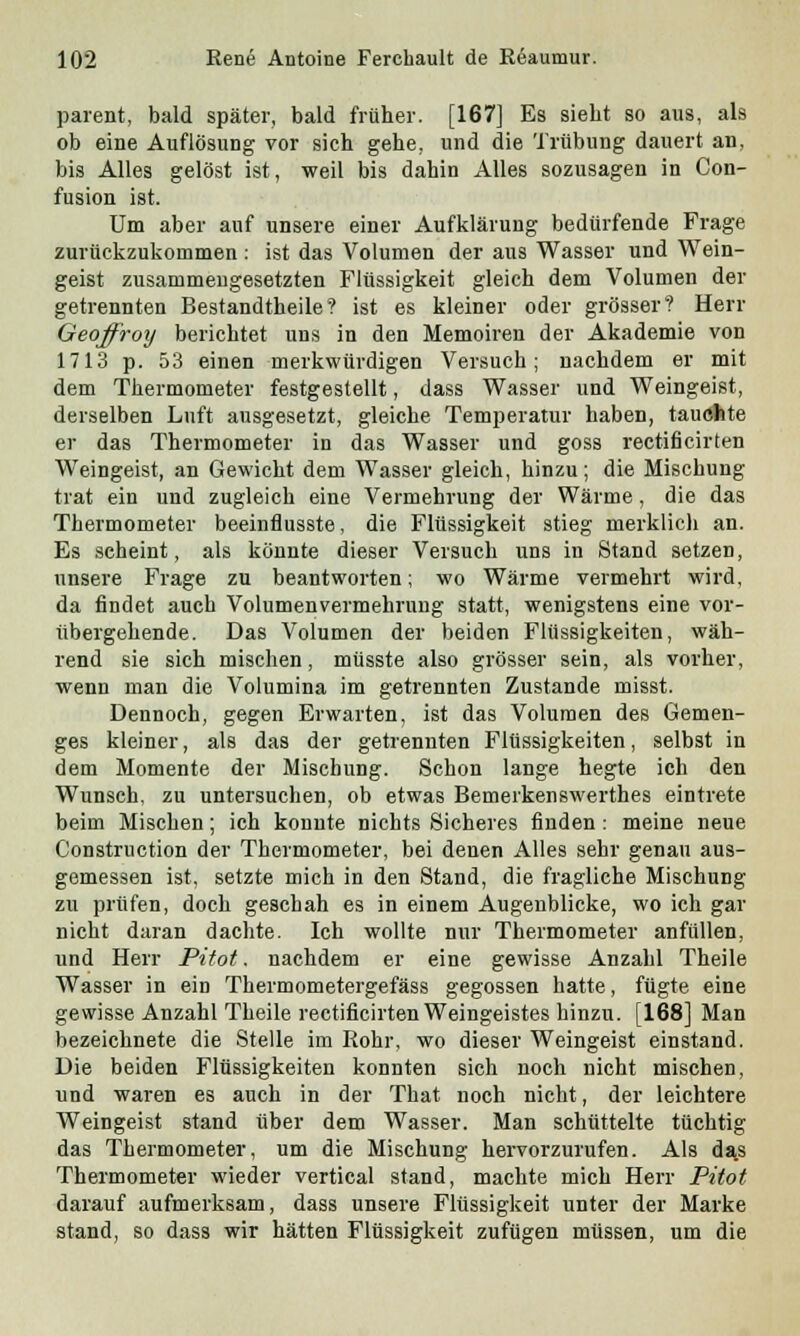 parent, bald später, bald früher. [167] Es sieht so aus, als ob eine Auflösung vor sich gehe, und die Trübung dauert an, bis Alles gelöst ist, weil bis dahin Alles sozusagen in Con- fusion ist. Um aber auf unsere einer Aufklärung bedürfende Frage zurückzukommen : ist das Volumen der aus Wasser und Wein- geist zusammengesetzten Flüssigkeit gleich dem Volumen der getrennten Bestandtheile? ist es kleiner oder grösser? Herr Geoffrotj berichtet uns in den Memoiren der Akademie von 1713 p. 53 einen merkwürdigen Versuch; nachdem er mit dem Thermometer festgestellt, dass Wasser und Weingeist, derselben Luft ausgesetzt, gleiche Temperatur haben, tauchte er das Thermometer in das Wasser und goss rectificirten Weingeist, an Gewicht dem Wasser gleich, hinzu; die Mischung trat ein und zugleich eine Vermehrung der Wärme, die das Thermometer beeinflusste, die Flüssigkeit stieg merklich an. Es scheint, als könnte dieser Versuch uns in Stand setzen, unsere Frage zu beantworten; wo Wärme vermehrt wird, da findet auch Volumenvermehrung statt, wenigstens eine vor- übergehende. Das Volumen der beiden Flüssigkeiten, wäh- rend sie sich mischen, müsste also grösser sein, als vorher, wenn man die Volumina im getrennten Zustande misst. Dennoch, gegen Erwarten, ist das Volumen des Gemen- ges kleiner, als das der getrennten Flüssigkeiten, selbst in dem Momente der Mischung. Schon lange hegte ich den Wunsch, zu untersuchen, ob etwas Bemerkenswerthes eintrete beim Mischen; ich konnte nichts Sicheres finden: meine neue Construction der Thermometer, bei denen Alles sehr genau aus- gemessen ist, setzte mich in den Stand, die fragliche Mischung zu prüfen, doch geschah es in einem Augenblicke, wo ich gar nicht daran dachte. Ich wollte nur Thermometer anfüllen, und Herr Pitot. nachdem er eine gewisse Anzahl Theile Wasser in ein Thermometergefäss gegossen hatte, fügte eine gewisse Anzahl Theile rectificirten Weingeistes hinzu. [168] Man bezeichnete die Stelle im Rohr, wo dieser Weingeist einstand. Die beiden Flüssigkeiten konnten sich noch nicht mischen, und waren es auch in der That noch nicht, der leichtere Weingeist stand über dem Wasser. Man schüttelte tüchtig das Thermometer, um die Mischung hervorzurufen. Als da.s Thermometer wieder vertical stand, machte mich Herr Pitot darauf aufmerksam, dass unsere Flüssigkeit unter der Marke stand, so dass wir hätten Flüssigkeit zufügen müssen, um die