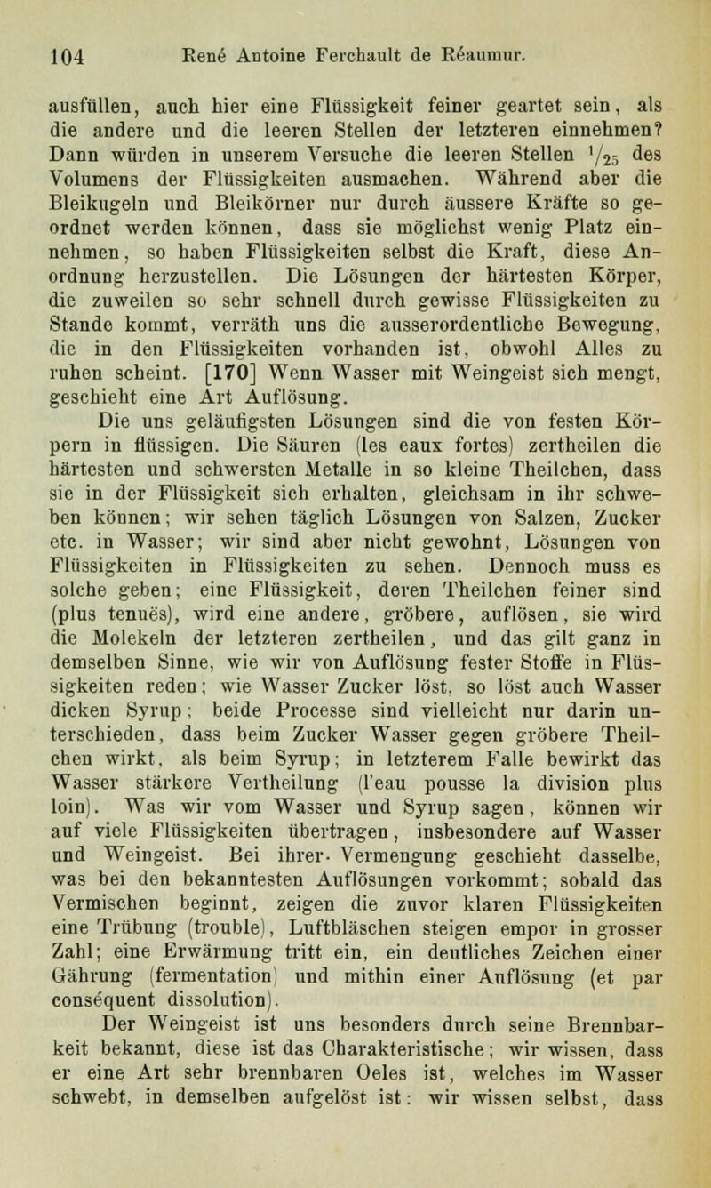 ausfüllen, auch hier eine Flüssigkeit feiner geartet sein, als die andere und die leeren Stellen der letzteren einnehmen? Dann würden in unserem Versuche die leeren Stellen '/25 des Volumens der Flüssigkeiten ausmachen. Während aber die Bleikugeln und Bleikörner nur durch äussere Kräfte so ge- ordnet werden können, dass sie möglichst wenig Platz ein- nehmen, so haben Flüssigkeiten selbst die Kraft, diese An- ordnung herzustellen. Die Lösungen der härtesten Körper, die zuweilen so sehr schnell durch gewisse Flüssigkeiten zu Stande kommt, verräth uns die ausserordentliche Bewegung, die in den Flüssigkeiten vorhanden ist, obwohl Alles zu ruhen scheint. [170] Wenn Wasser mit Weingeist sich mengt, geschieht eine Art Auflösung. Die uns geläufigsten Lösungen sind die von festen Kör- pern in flüssigen. Die Säuren (les eaux fortes) zertheilen die härtesten und schwersten Metalle in so kleine Theilchen, dass sie in der Flüssigkeit sich erhalten, gleichsam in ihr schwe- ben können; wir sehen täglich Lösungen von Salzen, Zucker etc. in Wasser; wir sind aber nicht gewohnt, Lösungen von Flüssigkeiten in Flüssigkeiten zu sehen. Dennoch muss es solche geben; eine Flüssigkeit, deren Theilchen feiner sind (plus tenues), wird eine andere, gröbere, auflösen, sie wird die Molekeln der letzteren zertheilen, und das gilt ganz in demselben Sinne, wie wir von Auflösung fester Stoffe in Flüs- sigkeiten reden; wie Wasser Zucker löst, so löst auch Wasser dicken Syrup; beide Processe sind vielleicht nur darin un- terschieden , dass beim Zucker Wasser gegen gröbere Theil- chen wirkt, als beim Syrup; in letzterem Falle bewirkt das Wasser stärkere Vertheilung (l'eau pousse la division plus loin). Was wir vom Wasser und Syrup sagen, können wir auf viele Flüssigkeiten übertragen, insbesondere auf Wasser und Weingeist. Bei ihrer- Vermengung geschieht dasselbe, was bei den bekanntesten Auflösungen vorkommt; sobald das Vermischen beginnt, zeigen die zuvor klaren Flüssigkeiten eine Trübung (trouble), Luftbläschen steigen empor in grosser Zahl; eine Erwärmung tritt ein, ein deutliches Zeichen einer Gährung (fermentationi und mithin einer Auflösung (et par consequent dissolution). Der Weingeist ist uns besonders durch seine Brennbar- keit bekannt, diese ist das Charakteristische; wir wissen, dass er eine Art sehr brennbaren Oeles ist, welches im Wasser schwebt, in demselben aufgelöst ist: wir wissen selbst, dass