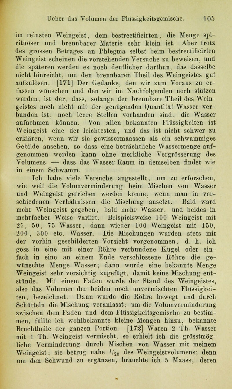 im reinsten Weingeist, dem bestrectificirten, die Menge spi- rituöser und brennbarer Materie sehr klein ist. Aber trotz des grossen Betrages an Phlegma selbst beim bestrectificirten Weingeist scheinen die vorstehenden Versuche zu beweisen, und die späteren werden es noch deutlicher darthun, das dasselbe nicht hinreicht, um den brennbaren Theil des Weingeistes gut aufzulösen. [171] Der Gedanke, den wir zum Voraus zu er- fassen wünschen und den wir im Nachfolgenden noch stützen werden, ist der, dass, solange der brennbare Theil des Wein- geistes noch nicht mit der genügenden Quantität Wasser ver- bunden ist, noch leere Stellen vorhanden sind, die Wasser aufnehmen können. Von allen bekannten Flüssigkeiten ist Weingeist eine der leichtesten, und das ist nicht schwer zu erklären, wenn wir sie gewissermaassen als ein schwammiges Gebilde ansehen, so dass eine beträchtliche Wassermenge auf- genommen werden kann ohne merkliche Vergrösserung des Volumens, — dass das Wasser Raum in demselben findet wie in einem Schwamm. Ich habe viele Versuche angestellt, um zu erforschen, wie weit die Volumvermindernng beim Mischen von Wasser und Weingeist getrieben werden könne, wenn man in ver- schiedenen Verhältnissen die Mischung ansetzt. Bald ward mehr Weingeist gegeben, bald mehr Wasser, und beides in mehrfacher Weise variirt. Beispielsweise 100 Weingeist mit 25, 50, 75 Wasser, dann wieder 100 Weingeist mit 150, 200, 300 etc. Wasser. Die Mischungen wurden stets mit der vorhin geschilderten Vorsicht vorgenommen, d. h. ich goss in eine mit einer Röhre verbundene Kugel oder ein- fach in eino an einem Ende verschlossene Röhre die ge- wünschte Menge Wasser; dann wurde eine bekannte Menge Weingeist sehr vorsichtig zugefügt, damit keine Mischung ent- stünde. Mit einem Faden wurde der Stand des Weingeistes, also das Volumen der beiden noch unvermischten Flüssigkei- ten, bezeichnet. Dann wurde die Röhre bewegt und durch Schütteln die Mischung veranlasst; um die Volumverminderung zwischen dem Faden und dem Flüssigkeitsgemische zu bestim- men, füllte ich wohlbekannte kleine Mengen hinzu, bekannte Bruchtheile der ganzen Portion. [172] Waren 2 Th. Wasser mit 1 Th. Weingeist vermischt, so erhielt ich die grösstmög- liche Verminderung durch Mischen von Wasser mit meinem Weingeist: sie betrug nahe Y20 des Weingeistvolumens; denn um den Schwund zu ergänzen, brauchte ich 5 Maass, deren