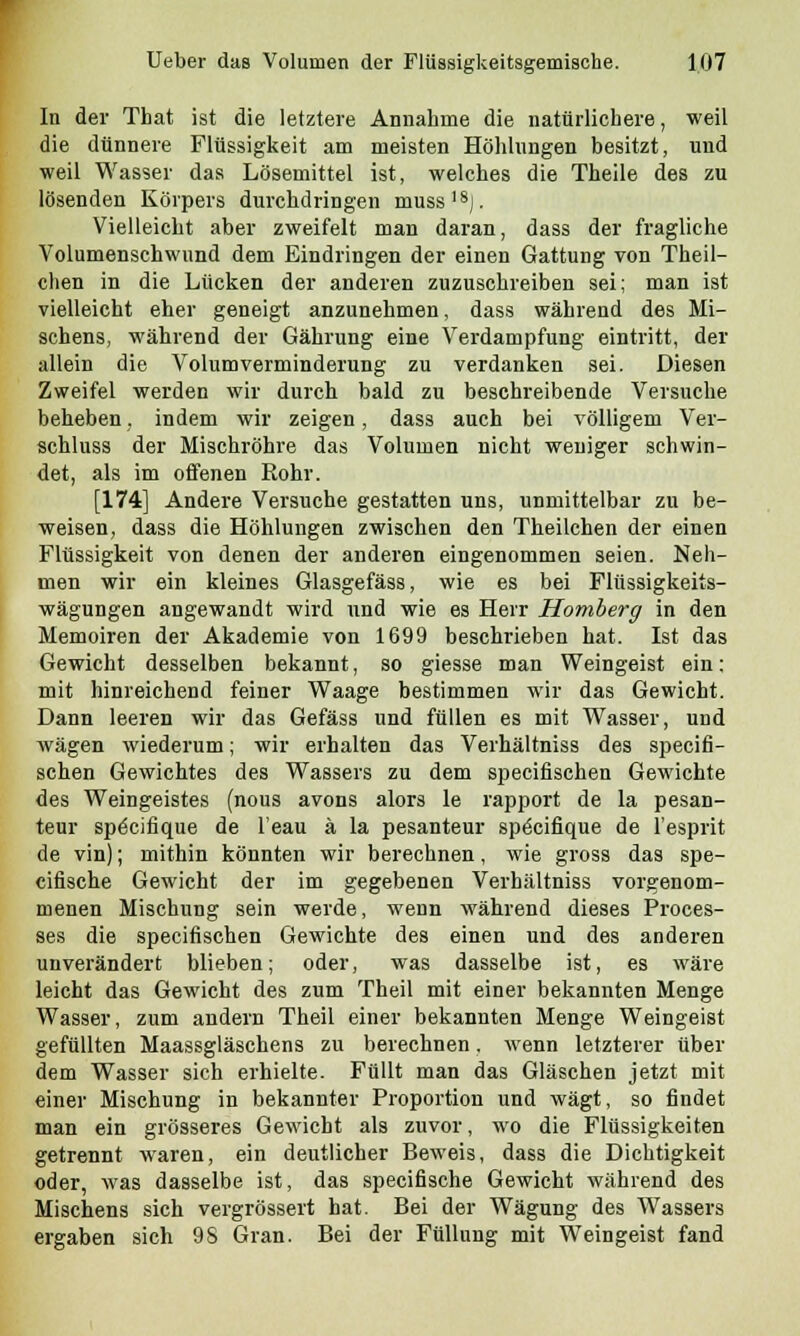 In der That ist die letztere Annahme die natürlichere, weil die dünnere Flüssigkeit am meisten Höhlungen besitzt, und weil Wasser das Lösemittel ist, welches die Theile des zu lösenden Körpers durchdringen muss18). Vielleicht aber zweifelt man daran, dass der fragliche Volumenschwund dem Eindringen der einen Gattung von Theil- chen in die Lücken der anderen zuzuschreiben sei; man ist vielleicht eher geneigt anzunehmen, dass während des Mi- schens, während der Gährung eine Verdampfung eintritt, der allein die Volum Verminderung zu verdanken sei. Diesen Zweifel werden wir durch bald zu beschreibende Versuche beheben, indem wir zeigen, dass auch bei völligem Ver- schluss der Mischröhre das Volumen nicht weniger schwin- det, als im oifenen Kohr. [174] Andere Versuche gestatten uns, unmittelbar zu be- weisen, dass die Höhlungen zwischen den Theilchen der einen Flüssigkeit von denen der anderen eingenommen seien. Neh- men wir ein kleines Glasgefäss, wie es bei Flüssigkeits- wägungen angewandt wird und wie es Herr Homberg in den Memoiren der Akademie von 1699 beschrieben hat. Ist das Gewicht desselben bekannt, so giesse man Weingeist ein; mit hinreichend feiner Waage bestimmen wir das Gewicht. Dann leeren wir das Gefäss und füllen es mit Wasser, und wägen wiederum; wir erhalten das Verhältniss des specifi- schen Gewichtes des Wassers zu dem specifischen Gewichte des Weingeistes (nous avons alors le rapport de la pesan- teur specifique de l'eau ä la pesanteur spöcifique de l'esprit de vin); mithin könnten wir berechnen, wie gross das spe- cifische Gewicht der im gegebenen Verhältniss vorgenom- menen Mischung sein werde, wenn während dieses Proces- ses die specifischen Gewichte des einen und des anderen unverändert blieben; oder, was dasselbe ist, es wäre leicht das Gewicht des zum Theil mit einer bekannten Menge Wasser, zum andern Theil einer bekannten Menge Weingeist gefüllten Maassgläschens zu berechnen. wenn letzterer über dem Wasser sich erhielte. Füllt man das Gläschen jetzt mit einer Mischung in bekannter Proportion und wägt, so findet man ein grösseres Gewicht als zuvor, wo die Flüssigkeiten getrennt waren, ein deutlicher Beweis, dass die Dichtigkeit oder, was dasselbe ist, das specifische Gewicht während des Mischens sich vergrössert hat. Bei der Wägung des Wassers ergaben sich 9S Gran. Bei der Füllung mit Weingeist fand