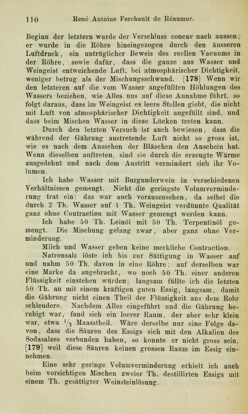 Beginn der letztern wurde der Verschluss concav nach aussen; er wurde in die Röhre hineingezogen durch den äusseren Luftdruck, ein untrüglicher Beweis des reellen Vacuums in der Röhre, sowie dafür, dass die ganze aus Wasser und Weingeist entweichende Luft, bei atmosphärischer Dichtigkeit, weniger betrug als der Mischungsschwund. [178] Wenn wir den letzteren auf die vom Wasser angefüllten Höhlungen des Wassers beziehen, wie Alles uns auf diese Annahme führt, so folgt daraus, dass im Weingeist es leere Stellen giebt, die nicht mit Luft von atmosphärischer Dichtigkeit angefüllt sind, und dass beim Mischen Wasser in diese Lücken treten kann. Durch den letzten Versuch ist auch bewiesen, dass die während der Gährung austretende Luft nicht so gross ist, wie es nach dem Aussehen der Bläschen den Anschein hat. Wenn dieselben auftreten, sind sie durch die erzeugte Wärme ausgedehnt und nach dem Austritt vermindert sich ihr Vo- lumen. Ich habe Wasser mit Burgunderwein in verschiedenen Verhältnissen gemengt. Nicht die geringste Volumverminde- rung trat ein: das war auch vorauszusehen, da selbst die durch 2 Th. Wasser auf 1 Th. Weingeist verdünnte Qualität ganz ohne Contraction mit Wasser gemengt werden kann. Ich habe 50 Th. Leinöl mit 50 Th. Terpentinöl ge- mengt. Die Mischung gelang zwar, aber ganz ohne Ver- minderung. Milch und Wasser geben keine merkliche Contraction. Natronsalz löste ich bis zur Sättigung in Wasser auf und nahm 50 Th. davon in eine Röhre; auf derselben war eine Marke da angebracht, wo noch 50 Th. einer anderen Flüssigkeit einstehen würden; langsam füllte ich die letzten 50 Th. an mit einem kräftigen guten Essig, langsam, damit die Gährung nicht einen Theil der Flüssigkeit aus dem Rohr schleudere. Nachdem Alles eingeführt und die Gährung be- ruhigt war, fand sich ein leerer Raum, der aber sehr klein war, etwa >/2 Maassfheil. Wäre derselbe nur eine Folge da- von, dass die Säuren des Essigs sich mit den Alkalien des Sodasalzes verbunden haben, so konnte er nicht gross sein, [179] weil diese Säuren keinen grossen Raum im Essig ein- nehmen. Eine sehr geringe Volumverminderung erhielt ich auch beim vorsichtigen Mischen zweier Th. destillirten Essigs mit einem Th. gesättigter Weinsteinlösung.