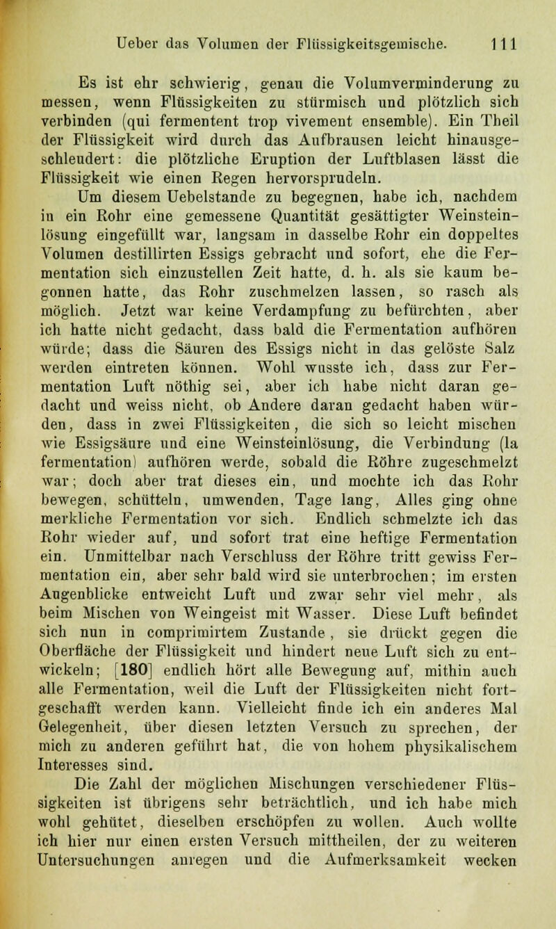 Es ist ehr schwierig, genau die Volumverminderung zu messen, wenn Flüssigkeiten zu stürmisch und plötzlich sich verbinden (qui fermentent trop vivement ensemble). Ein Theil der Flüssigkeit wird durch das Aufbrausen leicht hinausge- schleudert: die plötzliche Eruption der Luftblasen lässt die Flüssigkeit wie einen Regen hervorsprudeln. Um diesem Uebelstande zu begegnen, habe ich, nachdem in ein Rohr eine gemessene Quantität gesättigter Weinstein- lösung eingefüllt war, langsam in dasselbe Rohr ein doppeltes Volumen destillirten Essigs gebracht und sofort, ehe die Fer- mentation sich einzustellen Zeit hatte, d. h. als sie kaum be- gonnen hatte, das Rohr zuschmelzen lassen, so rasch als möglich. Jetzt war keine Verdampfung zu befürchten, aber ich hatte nicht gedacht, dass bald die Fermentation aufhören würde; dass die Säuren des Essigs nicht in das gelöste Salz werden eintreten können. Wohl wusste ich, dass zur Fer- mentation Luft nöthig sei, aber ich habe nicht daran ge- dacht und weiss nicht, ob Andere daran gedacht haben wür- den , dass in zwei Flüssigkeiten, die sich so leicht mischen wie Essigsäure und eine Weinsteinlösung, die Verbindung (la fermentation) aufhören werde, sobald die Röhre zugeschmelzt war; doch aber trat dieses ein, und mochte ich das Rohr bewegen, schütteln, umwenden, Tage lang, Alles ging ohne merkliche Fermentation vor sich. Endlich schmelzte ich das Rohr wieder auf, und sofort trat eine heftige Fermentation ein. Unmittelbar nach Verschluss der Röhre tritt gewiss Fer- mentation ein, aber sehr bald wird sie unterbrochen; im ersten Augenblicke entweicht Luft und zwar sehr viel mehr, als beim Mischen von Weingeist mit Wasser. Diese Luft befindet sich nun in comprimirtem Zustande , sie drückt gegen die Oberfläche der Flüssigkeit und hindert neue Luft sich zu ent- wickeln; [180] endlich hört alle Bewegung auf, mithin auch alle Fermentation, weil die Luft der Flüssigkeiten nicht fort- geschafft werden kann. Vielleicht finde ich ein anderes Mal Gelegenheit, über diesen letzten Versuch zu sprechen, der mich zu anderen geführt hat, die von hohem physikalischem Interesses sind. Die Zahl der möglichen Mischungen verschiedener Flüs- sigkeiten ist übrigens sehr beträchtlich, und ich habe mich wohl gehütet, dieselben erschöpfen zu wollen. Auch wollte ich hier nur einen ersten Versuch mittheilen, der zu weiteren Untersuchungen anregen und die Aufmerksamkeit wecken