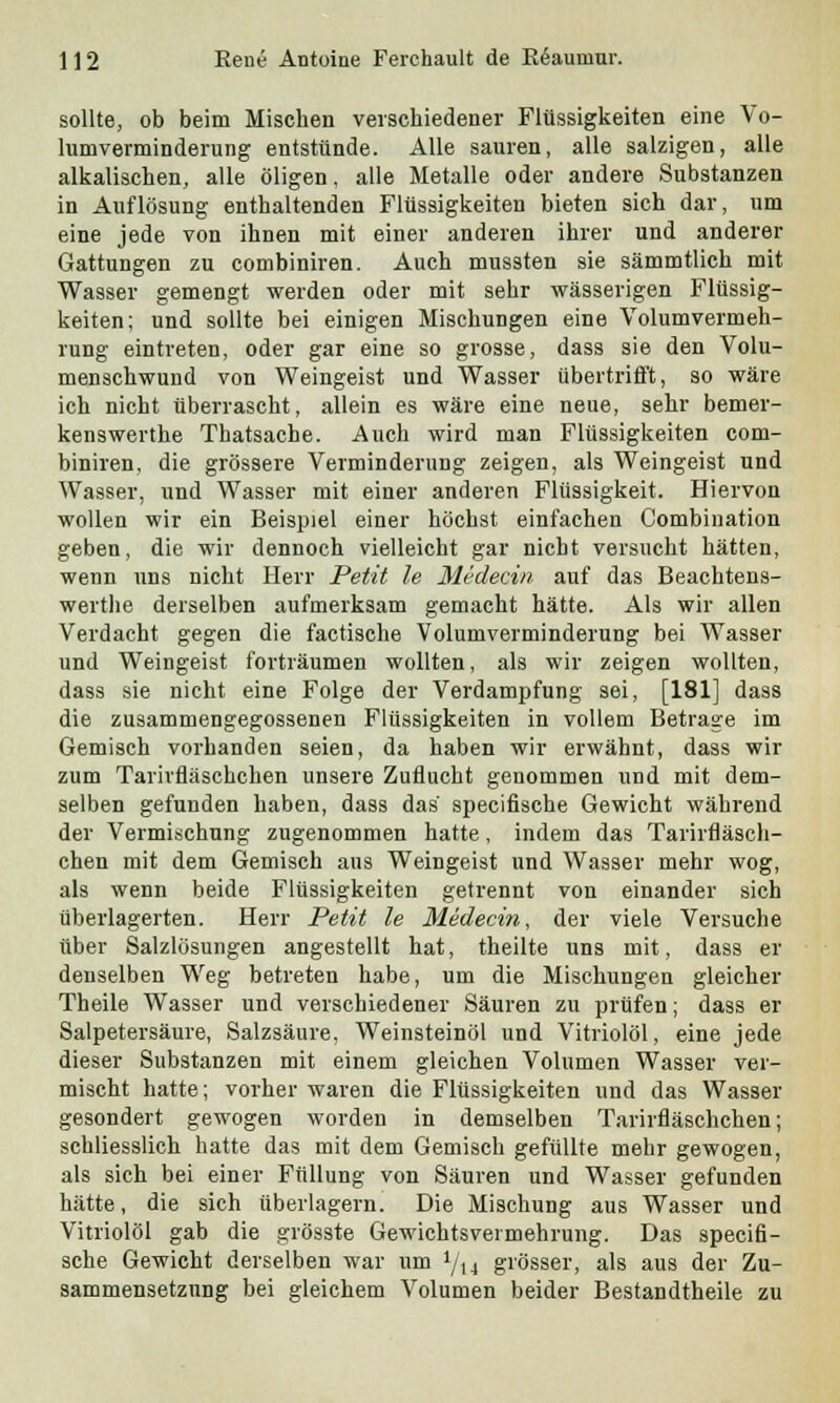 sollte, ob beim Mischen verschiedener Flüssigkeiten eine Vo- lumverminderung entstünde. Alle sauren, alle salzigen, alle alkalischen, alle öligen, alle Metalle oder andere Substanzen in Auflösung enthaltenden Flüssigkeiten bieten sich dar, um eine jede von ihnen mit einer anderen ihrer und anderer Gattungen zu combiniren. Auch mussten sie sämmtlich mit Wasser gemengt werden oder mit sehr wässerigen Flüssig- keiten; und sollte bei einigen Mischungen eine Volumvermeh- rung eintreten, oder gar eine so grosse, dass sie den Volu- menschwund von Weingeist und Wasser übertrifft, so wäre ich nicht überrascht, allein es wäre eine neue, sehr bemer- kenswerthe Thatsache. Auch wird man Flüssigkeiten com- biniren, die grössere Verminderung zeigen, als Weingeist und Wasser, und Wasser mit einer anderen Flüssigkeit. Hiervon wollen wir ein Beispiel einer höchst einfachen Combiuation geben, die wir dennoch vielleicht gar nicht versucht hätten, wenn uns nicht Herr Petit le Medecin auf das Beachtens- werte derselben aufmerksam gemacht hätte. Als wir allen Verdacht gegen die factische Volumverminderung bei Wasser und Weingeist forträumen wollten, als wir zeigen wollten, dass sie nicht eine Folge der Verdampfung sei, [181] dass die zusammengegossenen Flüssigkeiten in vollem Betrage im Gemisch vorhanden seien, da haben wir erwähnt, dass wir zum Tarivfläschchen unsere Zuflucht genommen und mit dem- selben gefunden haben, dass das specifische Gewicht während der Vermischung zugenommen hatte, indem das Tarirfläsch- chen mit dem Gemisch aus Weingeist und Wasser mehr wog, als wenn beide Flüssigkeiten getrennt von einander sich überlagerten. Herr Petit le Medecin, der viele Versuche über Salzlösungen angestellt hat, theilte uns mit, dass er denselben Weg betreten habe, um die Mischungen gleicher Theile Wasser und verschiedener Säuren zu prüfen; dass er Salpetersäure, Salzsäure, Weinsteinöl und Vitriolöl, eine jede dieser Substanzen mit einem gleichen Volumen Wasser ver- mischt hatte; vorher waren die Flüssigkeiten und das Wasser gesondert gewogen worden in demselben Tarirfläschchen; schliesslich hatte das mit dem Gemisch gefüllte mehr gewogen, als sich bei einer Füllung von Säuren und Wasser gefunden hätte, die sich überlagern. Die Mischung aus Wasser und Vitriolöl gab die grösste Gewichtsvermehrung. Das specifi- sche Gewicht derselben war um i/Xi grösser, als aus der Zu- sammensetzung bei gleichem Volumen beider Bestandtheile zu
