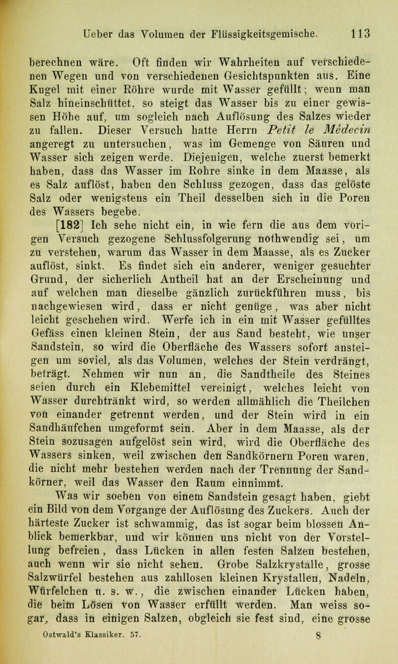 berechnen wäre. Oft finden wir Wahrheiten auf verschiede- nen Wegen und von verschiedenen Gesichtspunkten aus. Eine Kugel mit einer Röhre wurde mit Wasser gefüllt; wenn man Salz hineinschüttet, so steigt das Wasser bis zu einer gewis- sen Höhe auf, um sogleich nach Auflösung des Salzes wieder zu fallen. Dieser Versuch hatte Herrn Petit Je Medecin angeregt zu untersuchen, was im Gemenge von Säuren und Wasser sich zeigen werde. Diejenigen, welche zuerst bemerkt haben, dass das Wasser im Rohre sinke in dem Maasse, als es Salz auflöst, haben den Schluss gezogen, dass das gelöste Salz oder wenigstens ein Theil desselben sich in die Poren des Wassers begebe. [182] Ich sehe nicht ein, in wie fern die aus dem vori- gen Versuch gezogene Schlussfolgerung nothwendig sei, um zu verstehen, warum das Wasser in dem Maasse, als es Zucker auflöst, sinkt. Es findet sich ein anderer, weniger gesuchter Grund, der sicherlich Antheil hat an der Erscheinung und auf welchen man dieselbe gänzlich zurückführen muss, bis nachgewiesen wird, dass er nicht genüge, was aber nicht leicht geschehen wird. Werfe ich in ein mit Wasser gefülltes Gefäss einen kleinen Stein, der aus Sand besteht, wie unser Sandstein, so wird die Oberfläche des Wassers sofort anstei- gen um soviel, als das Volumen, welches der Stein verdrängt, beträgt. Nehmen wir nun an, die Sandtheile des Steines seien durch ein Klebemittel vereinigt, welches leicht von Wasser durchtränkt wird, so werden allmählich die Theilchen von einander getrennt werden, und der Stein wird in ein Sandhäufchen umgeformt sein. Aber in dem Maasse, als der Stein sozusagen aufgelöst sein wird, wird die Oberfläche des Wassers sinken, weil zwischen den Sandkörnern Poren waren, die nicht mehr bestehen werden nach der Trennung der Sand- körner, weil das Wasser den Raum einnimmt. Was wir soeben von einem Sandstein gesagt haben, giebt ein Bild von dem Vorgange der Auflösung des Zuckers. Auch der härteste Zucker ist schwammig, das ist sogar beim blossen An- blick bemerkbar, und wir können uns nicht von der Vorstel- lung befreien , dass Lücken in allen festen Salzen bestehen, auch wenn wir sie nicht sehen. Grobe Salzkrystalle, grosse Salzwürfel bestehen aus zahllosen kleinen Krystallen, Nadeln, Würfelchen n. s. w., die zwischen einander Lücken haben, die beitn Lösen von Wasser erfüllt werden. Man weiss so- gar, dass in einigen Salzen, obgleich sie fest sind, eine grosse Ostwald's Klassiker. 57. 8