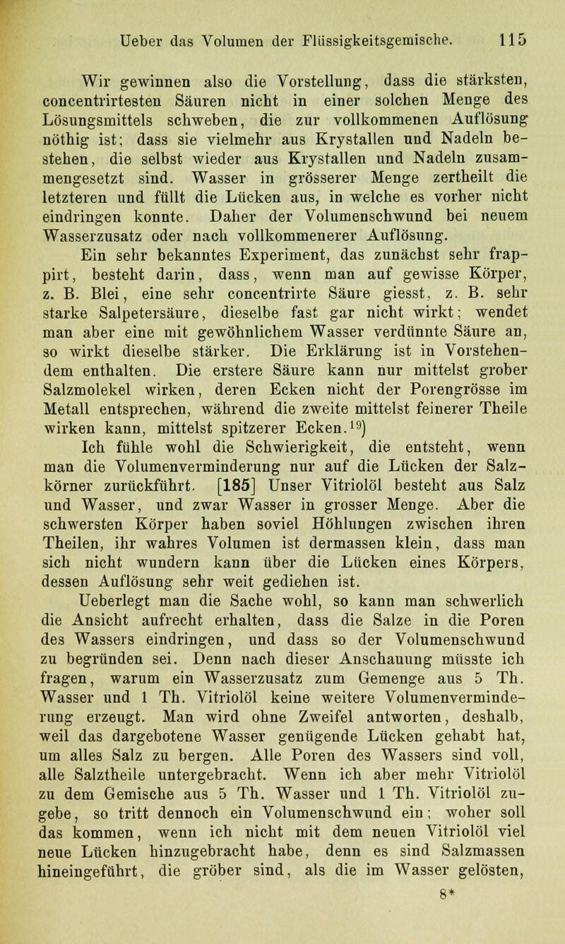 Wir gewinnen also die Vorstellung, dass die stärksten, concentrirtesten Säuren nicht in einer solchen Menge des Lösungsmittels schweben, die zur vollkommenen Auflösung nöthig ist; dass sie vielmehr aus Krystallen und Nadeln be- stehen, die selbst wieder aus Krystallen und Nadeln zusam- mengesetzt sind. Wasser in grösserer Menge zertheilt die letzteren und füllt die Lücken aus, in welche es vorher nicht eindringen konnte. Daher der Volumenschwund bei neuem Wasserzusatz oder nach vollkommenerer Auflösung. Ein sehr bekanntes Experiment, das zunächst sehr frap- pirt, besteht darin, dass, wenn man auf gewisse Körper, z. B. Blei, eine sehr concentrirte Säure giesst, z. B. sehr starke Salpetersäure, dieselbe fast gar nicht wirkt; wendet man aber eine mit gewöhnlichem Wasser verdünnte Säure an, so wirkt dieselbe stärker. Die Erklärung ist in Vorstehen- dem enthalten. Die erstere Säure kann nur mittelst grober Salzmolekel wirken, deren Ecken nicht der Porengrösse im Metall entsprechen, während die zweite mittelst feinerer Theile wirken kann, mittelst spitzerer Ecken.19) Ich fühle wohl die Schwierigkeit, die entsteht, wenn man die Volumenverminderung nur auf die Lücken der Salz- körner zurückführt. [185] Unser Vitriolöl besteht aus Salz und Wasser, und zwar Wasser in grosser Menge. Aber die schwersten Körper haben soviel Höhlungen zwischen ihren Theilen, ihr wahres Volumen ist dermassen klein, dass man sich nicht wundern kann über die Lücken eines Körpers, dessen Auflösung sehr weit gediehen ist. Ueberlegt man die Sache wohl, so kann man schwerlich die Ansicht aufrecht erhalten, dass die Salze in die Poren des Wassers eindringen, und dass so der Volumenschwund zu begründen sei. Denn nach dieser Anschauung müsste ich fragen, warum ein Wasserzusatz zum Gemenge aus 5 Th. Wasser und 1 Th. Vitriolöl keine weitere Volumenverminde- rung erzeugt. Man wird ohne Zweifel antworten, deshalb, weil das dargebotene Wasser genügende Lücken gehabt hat, um alles Salz zu bergen. Alle Poren des Wassers sind voll, alle Salztheile untergebracht. Wenn ich aber mehr Vitriolöl zu dem Gemische aus 5 Th. Wasser und 1 Th. Vitriolöl zu- gebe , so tritt dennoch ein Volumenschwund ein; woher soll das kommen, wenn ich nicht mit dem neuen Vitriolöl viel neue Lücken hinzugebracht habe, denn es sind Salzmassen hineingeführt, die gröber sind, als die im Wasser gelösten, 8*