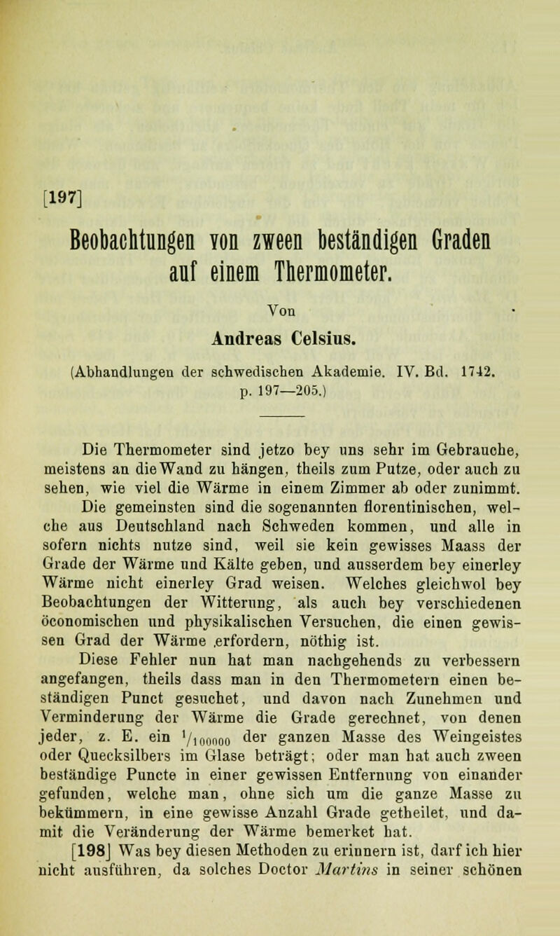 [197] Beobachtungen Yon zween beständigen Graden anf einem Thermometer. Von Andreas Celsius. (Abhandlungen der schwedischen Akademie. IV. Bd. 1742. p. 197—205.) Die Thermometer sind jetzo bey uns sehr im Gebrauche, meistens an die Wand zu hängen, theils zum Putze, oder auch zu sehen, wie viel die Wärme in einem Zimmer ab oder zunimmt. Die gemeinsten sind die sogenannten florentinischen, wel- che aus Deutschland nach Schweden kommen, und alle in sofern nichts nutze sind, weil sie kein gewisses Maass der Grade der Wärme und Kälte geben, und ausserdem bey einerley Wärme nicht einerley Grad weisen. Welches gleichwol bey Beobachtungen der Witterung, als auch bey verschiedenen öconomischen und physikalischen Versuchen, die einen gewis- sen Grad der Wärme .erfordern, nöthig ist. Diese Fehler nun hat man nachgehends zu verbessern angefangen, theils dass man in den Thermometern einen be- ständigen Punct gesuchet, und davon nach Zunehmen und Verminderung der Wärme die Grade gerechnet, von denen jeder, z. E. ein '/toonoo der ganzen Masse des Weingeistes oder Quecksilbers im Glase beträgt; oder man hat auch zween beständige Puncte in einer gewissen Entfernung von einander gefunden, welche man, ohne sich um die ganze Masse zu bekümmern, in eine gewisse Anzahl Grade getheilet, und da- mit die Veränderung der Wärme bemerket hat. [198J Was bey diesen Methoden zu erinnern ist, darf ich hier nicht ausführen, da solches Doctor Martins in seiner schönen