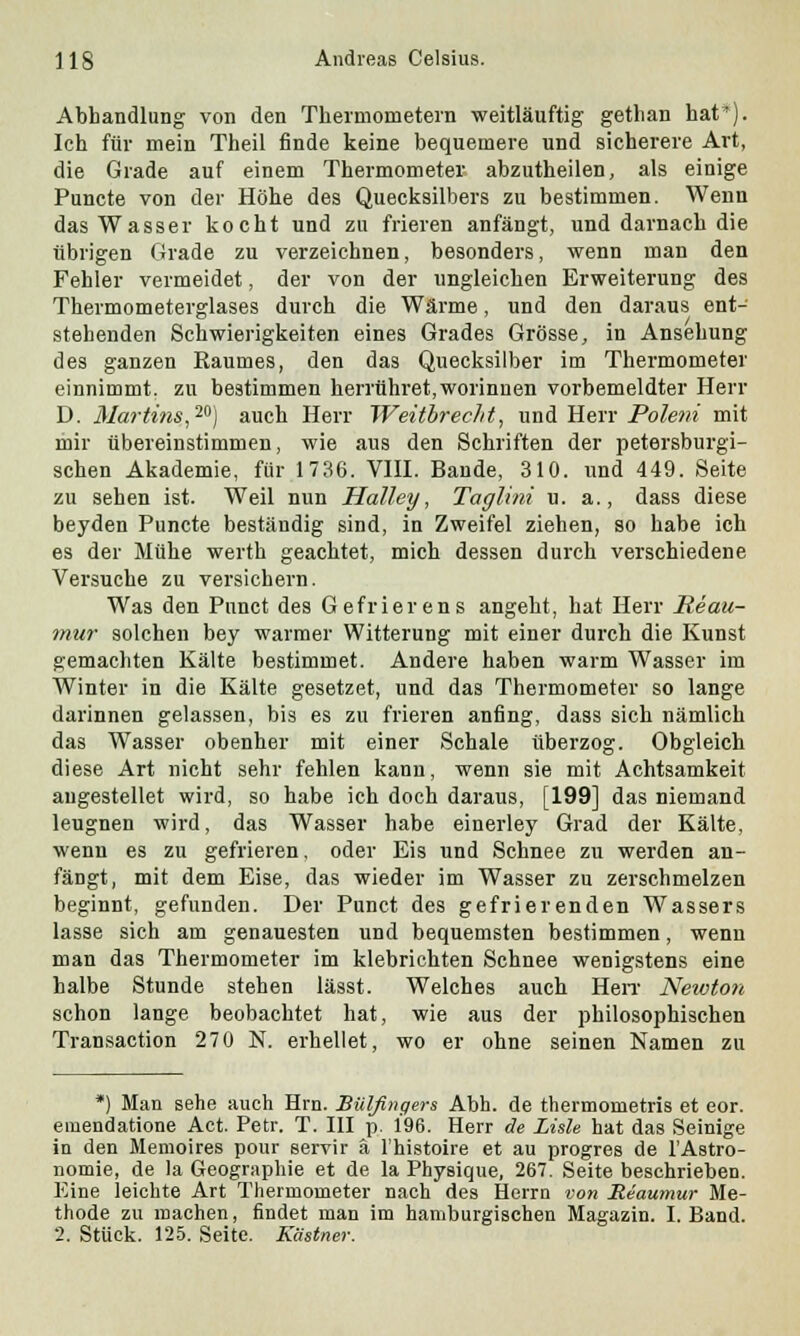 Abhandlung von den Thermometern weitläuftig gethan hat*). Ich für mein Theil finde keine bequemere und sicherere Art, die Grade auf einem Thermometer abzutheilen, als einige Puncte von der Höhe des Quecksilbers zu bestimmen. Wenn das Wasser kocht und zu frieren anfängt, und darnach die übrigen Grade zu verzeichnen, besonders, wenn man den Fehler vermeidet, der von der ungleichen Erweiterung des Thermometerglases durch die Wärme, und den daraus ent- stehenden Schwierigkeiten eines Grades Grösse, in Ansehung des ganzen Raumes, den das Quecksilber im Thermometer einnimmt, zu bestimmen herrühret,worinuen vorbemeldter Herr D. Martins,2®) auch Herr Weitbrec/it, und Herr Poleni mit mir übereinstimmen, wie aus den Schriften der petersburgi- schen Akademie, für 1736. VIII. Bande, 310. und 449. Seite zu sehen ist. Weil nun Halley, Taglini u. a., dass diese beyden Puncte beständig sind, in Zweifel ziehen, so habe ich es der Mühe werth geachtet, mich dessen durch verschiedene Versuche zu versichern. Was den Pnnct des Gefrierens angeht, hat Herr Reau- mur solchen bey warmer Witterung mit einer durch die Kunst gemachten Kälte bestimmet. Andere haben warm Wasser im Winter in die Kälte gesetzet, und das Thermometer so lange darinnen gelassen, bis es zu frieren anfing, dass sich nämlich das Wasser obenher mit einer Schale überzog. Obgleich diese Art nicht sehr fehlen kann, wenn sie mit Achtsamkeit angestellet wird, so habe ich doch daraus, [199] das niemand leugnen wird, das Wasser habe einerley Grad der Kälte, wenn es zu gefrieren, oder Eis und Schnee zu werden an- fängt, mit dem Eise, das wieder im Wasser zu zerschmelzen beginnt, gefunden. Der Punct des gefrierenden Wassers lasse sich am genauesten und bequemsten bestimmen, wenn man das Thermometer im klebrichten Schnee wenigstens eine halbe Stunde stehen lässt. Welches auch Herr Newton schon lange beobachtet hat, wie aus der philosophischen Transaction 270 N. erhellet, wo er ohne seinen Namen zu *) Man sehe auch Hrn. Billfingers Abb. de thermometris et eor. emendatione Act. Petr. T. III p. 196. Herr de Liste hat das Seinige in den Memoires pour servir ä l'histoire et au progres de TAstro- nomie, de la Geographie et de la Physique, 267. Seite beschrieben. Eine leichte Art Thermometer nach des Herrn von Reaumur Me- thode zu machen, findet man im hamburgischen Magazin. I.Band. 2. Stück. 125. Seite. Kästner.