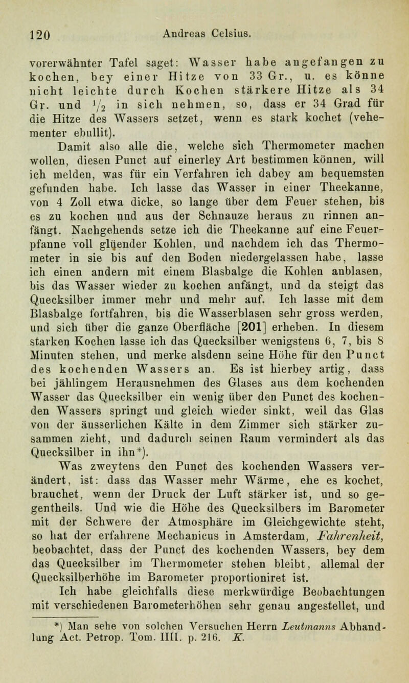 vorerwähnter Tafel saget: Wasser habe angefangen zu kochen, bey einer Hitze von 33 Gr., u. es könne nicht leichte durch Kochen stärkere Hitze als 34 Gr. und 'A 'n &1C^ nehmen, so, dass er 34 Grad für die Hitze des Wassers setzet, wenn es stark kochet (vehe- menter ebullit). Damit also alle die, welche sich Thermometer machen wollen, diesen Puuct auf einerley Art bestimmen können, will ich melden, was für ein Verfahren ich dabey am bequemsten gefunden habe. Ich lasse das Wasser in einer Theekanne, von 4 Zoll etwa dicke, so lange über dem Feuer stehen, bis es zu kochen und aus der Schnauze heraus zu rinnen an- fängt. Nachgehends setze ich die Theekanne auf eine Feuer- pfanne voll glijender Kohlen, und nachdem ich das Thermo- meter in sie bis auf den Boden niedergelassen habe, lasse ich einen andern mit einem Blasbalge die Kohlen anblasen, bis das Wasser wieder zu kochen anfängt, und da steigt das Quecksilber immer mehr und mehr auf. Ich lasse mit dem Blasbalge fortfahren, bis die Wasserblasen sehr gross werden, und sich über die ganze Oberfläche [201] erheben. In diesem starken Kochen lasse ich das Quecksilber wenigstens 6, 7, bis 8 Minuten stehen, und merke alsdenn seine Höhe für den Punct des kochenden Wassers an. Es ist hierbey artig, dass bei jählingem Herausnehmen des Glases aus dem kochenden Wasser das Quecksilber ein wenig über den Punct des kochen- den Wassers springt und gleich wieder sinkt, weil das Glas von der äusserlichen Kälte in dem Zimmer sich stärker zu- sammen zieht, und dadurch seinen Raum vermindert als das Quecksilber in ihn*). Was zweytens den Punct des kochenden Wassers ver- ändert , ist: dass das Wasser mehr Wärme, ehe es kochet, brauchet, wenn der Druck der Luft stärker ist, und so ge- gentheils. Und wie die Höhe des Quecksilbers im Barometer mit der Schwere der Atmosphäre im Gleichgewichte steht, so hat der erfahrene Mechanicus in Amsterdam, FaJtrenheit, beobachtet, dass der Punct des kochenden Wassers, bey dem das Quecksilber im Thermometer stehen bleibt, allemal der Quecksilberhöhe im Barometer proportioniret ist. Ich habe gleichfalls diese merkwürdige Beobachtungen mit verschiedenen Barometerhöhen sehr genau angestellet, und *) Man sehe von solchen Versuchen Herrn Leutmanns Abhand- lung Act. Petrop. Tom. IUI. p. 216. K.