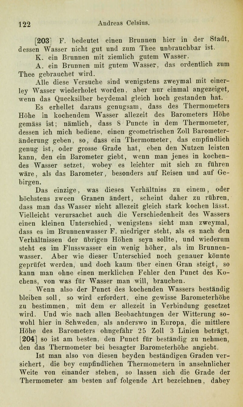 [203] F. bedeutet einen Brunnen hier in der Stadt, dessen Wasser nicht gut und zum Thee unbrauchbar ist. K. ein Brunnen mit ziemlich gutem Wasser. A. ein Brunnen mit gutem Wasser, das ordentlich zum Thee gebrauchet wird. Alle diese Versuche sind wenigstens zweymal mit einer- ley Wasser wiederholet worden, aber nur einmal angezeiget, wenn das Quecksilber beydemal gleich hoch gestanden hat. Es erhellet daraus genugsam, dass des Thermometers Höhe in kochendem Wasser allezeit des Barometers Höhe gemäss ist; nämlich, dass 8 Puncte in dem Thermometer, dessen ich mich bediene, einen geometrischen Zoll Barometer- änderung geben, so, dass ein Thermometer, das empfindlich genug ist, oder grosse Grade hat, eben den Nutzen leisten kann, den ein Barometer giebt, wenn man jenes in kochen- des Wasser setzet, wobey es leichter mit sich zu führen wäre, als das Barometer, besonders auf Reisen und auf Ge- birgen. Das einzige, was dieses Verhältniss zu einem, oder höchstens zween Granen ändert, scheint daher zu rühren, dass man das Wasser nicht allezeit gleich stark kochen lässt. Vielleicht verursachet auch die Verschiedenheit des Wassers einen kleinen Unterschied, wenigstens sieht man zweymal, dass es im Brunnenwasser F. niedriger steht, als es nach den Verhältnissen der übrigen Höhen seyn sollte, und wiederum steht es im Flusswasser ein wenig höher, als im Brunnen- wasser. Aber wie dieser Unterschied noch genauer könnte geprüfet werden, und doch kaum über einen Gran steigt, so kann man ohne einen merklichen Fehler den Punct des Ko- chens, von was für Wasser man will, brauchen. Wenn also der Punct des kochenden Wassers beständig bleiben soll, so wird erfordert, eine gewisse Barometerhöhe zu bestimmen, mit dem er allezeit in Verbindung gesetzet wird. Und wie nach allen Beobachtungen der Witterung so- wohl hier in Schweden, als anderswo in Europa, die mittlere Höhe des Barometers ohngefähr 25 Zoll 3 Linien beträgt, [204] so ist am besten, den Punct für beständig zu nehmen, den das Thermometer bei besagter Barometerhöhe angiebt. Ist man also von diesen beyden beständigen Graden ver- sichert, die bey empfindlichen Thermometern in ansehnlicher Weite von einander stehen, so lassen sich die Grade der Thermometer am besten auf folgende Art bezeichnen, dabey