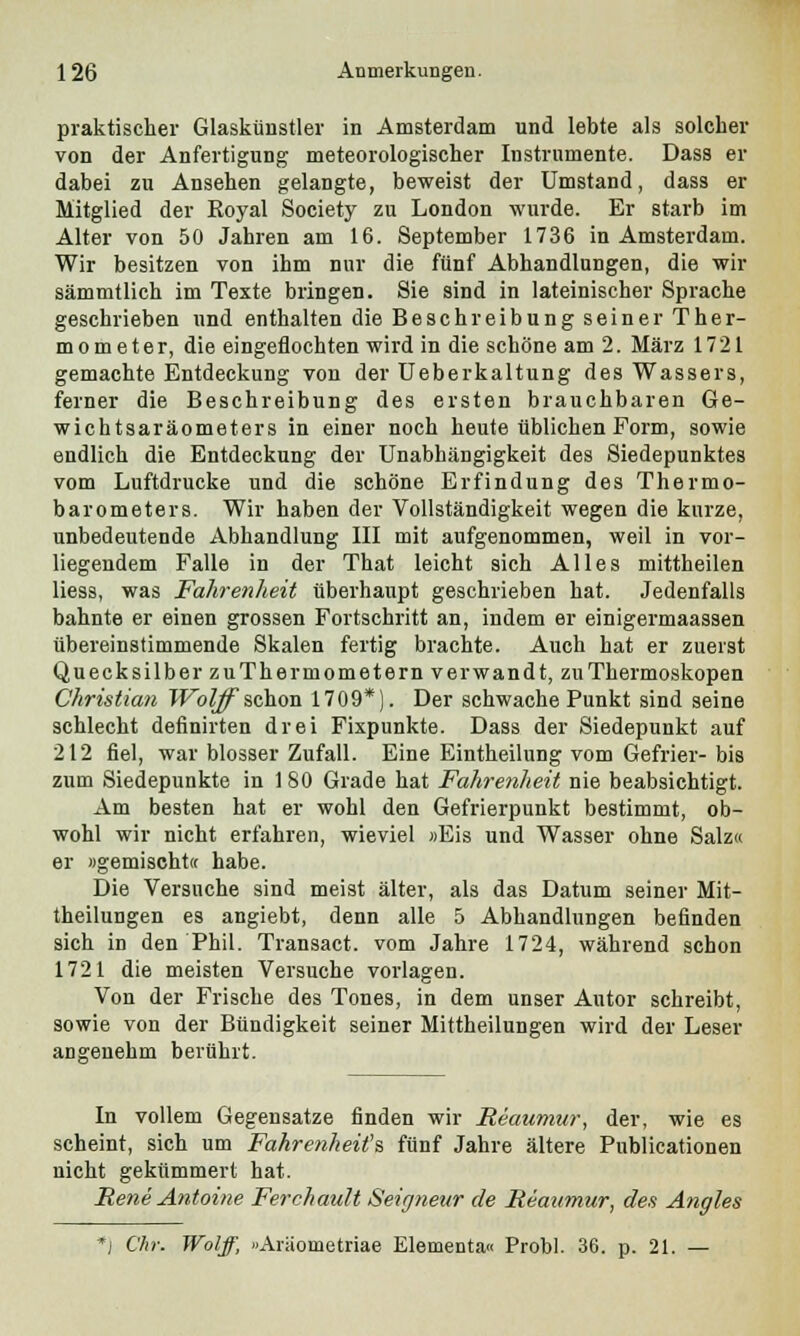 praktischer Glaskünstler in Amsterdam und lebte als solcher von der Anfertigung meteorologischer Instrumente. Dass er dabei zu Ansehen gelangte, beweist der Umstand, dass er Mitglied der Koyal Society zu London wurde. Er starb im Alter von 50 Jahren am 16. September 1736 in Amsterdam. Wir besitzen von ihm nur die fünf Abhandlungen, die wir sämmtlich im Texte bringen. Sie sind in lateinischer Sprache geschrieben und enthalten die Beschreibung seiner Ther- mometer, die eingeflochten wird in die schöne am 2. März 1721 gemachte Entdeckung von der Ueberkaltung des Wassers, ferner die Beschreibung des ersten brauchbaren Ge- wichtsaräometers in einer noch heute üblichen Form, sowie endlich die Entdeckung der Unabhängigkeit des Siedepunktes vom Luftdrucke und die schöne Erfindung des Thermo- barometers. Wir haben der Vollständigkeit wegen die kurze, unbedeutende Abhandlung III mit aufgenommen, weil in vor- liegendem Falle in der That leicht sich Alles mittheilen Hess, was Fahrenheit überhaupt geschrieben hat. Jedenfalls bahnte er einen grossen Fortschritt an, indem er einigermaassen übereinstimmende Skalen fertig brachte. Auch hat er zuerst Quecksilber zuThermometern verwandt, zuThermoskopen Christian Wolff schon 1709*). Der schwache Punkt sind seine schlecht definirten drei Fixpunkte. Dass der Siedepunkt auf 212 fiel, war blosser Zufall. Eine Eintheilung vom Gefrier- bis zum Siedepunkte in 1 80 Grade hat Fahrenheit nie beabsichtigt. Am besten hat er wohl den Gefrierpunkt bestimmt, ob- wohl wir nicht erfahren, wieviel »Eis und Wasser ohne Salz« er »gemischt« habe. Die Versuche sind meist älter, als das Datum seiner Mit- theilungen es angiebt, denn alle 5 Abhandlungen befinden sich in den Phil. Transact. vom Jahre 1724, während schon 1721 die meisten Versuche vorlagen. Von der Frische des Tones, in dem unser Autor schreibt, sowie von der Bündigkeit seiner Mittheilungen wird der Leser angenehm berührt. In vollem Gegensatze finden wir Reaumur, der, wie es scheint, sich um Fahrenheit's fünf Jahre ältere Publicationen nicht gekümmert hat. Rene Antoine Ferchault Seigneitr de Reaumur, des Angles *j Chr. Wolff, »Araometriae Elementa« Probl. 36. p. 21. —