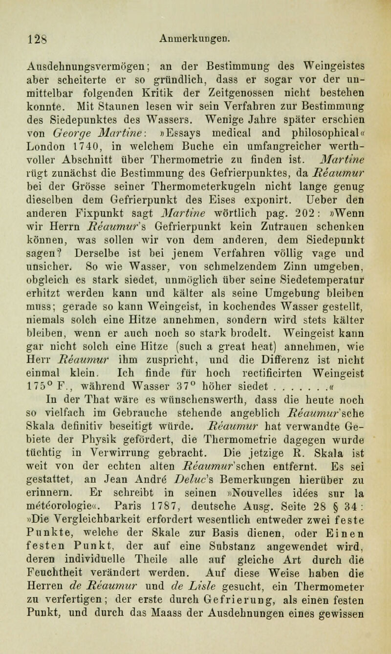 Ansdehnungsvermögen; an der Bestimmung des Weingeistes aber scheiterte er so gründlich, dass er sogar vor der un- mittelbar folgenden Kritik der Zeitgenossen nicht bestehen konnte. Mit Staunen lesen wir sein Verfahren zur Bestimmung des Siedepunktes des Wassers. Wenige Jahre später erschien von George Martine: »Essays medical and pbilosophical« London 1740, in welchem Buche ein umfangreicher werth- voller Abschnitt über Thermometrie zu finden ist. Martine rügt zunächst die Bestimmung des Gefrierpunktes, da Reaumur bei der Grösse seiner Thermometerkugeln nicht lange genug dieselben dem Gefrierpunkt des Eises exponirt. Ueber den anderen Fixpunkt sagt Martine wörtlich pag. 202: »Wenn wir Herrn Reaumur's Gefrierpunkt kein Zutrauen schenken können, was sollen wir von dem anderen, dem Siedepunkt sagen? Derselbe ist bei jenem Verfahren völlig vage und unsicher. So wie Wasser, von schmelzendem Zinn umgeben, obgleich es stark siedet, unmöglich über seine Siedetemperatur erhitzt werden kann und kälter als seine Umgebung bleiben muss; gerade so kann Weingeist, in kochendes Wasser gestellt, niemals solch eine Hitze annehmen, sondern wird stets kälter bleiben, wenn er auch noch so stark brodelt. Weingeist kann gar nicht solch eine Hitze (such a great heat) annehmen, wie Herr Reaumur ihm zuspricht, und die Differenz ist nicht einmal klein. Ich finde für hoch rectificirten Weingeist 175° F., während Wasser 37° höher siedet « In der That wäre es wünschenswerth, dass die heute noch so vielfach im Gebrauche stehende angeblich Reaumur'sehe Skala definitiv beseitigt würde. Reaumur hat verwandte Ge- biete der Physik gefördert, die Thermometrie dagegen wurde tüchtig in Verwirrung gebracht. Die jetzige R. Skala ist weit von der echten alten Reaumur'sehen entfernt. Es sei gestattet, an Jean Andre1 Deluc's Bemerkungen hierüber zu erinnern. Er schreibt in seinen »Nouvelles idees sur la meteorologie«. Paris 1787, deutsche Ausg. Seite 28 §34: »Die Vergleichbarkeit erfordert wesentlich entweder zwei feste Punkte, welche der Skale zur Basis dienen, oder Einen festen Punkt, der auf eine Substanz angewendet wird, deren individuelle Theile alle auf gleiche Art durch die Feuchtheit verändert werden. Auf diese Weise haben die Herren de Reaumur und de Lide gesucht, ein Thermometer zu verfertigen; der erste durch Gefrierung, als einen festen Punkt, und durch das Maass der Ausdehnungen eines gewissen