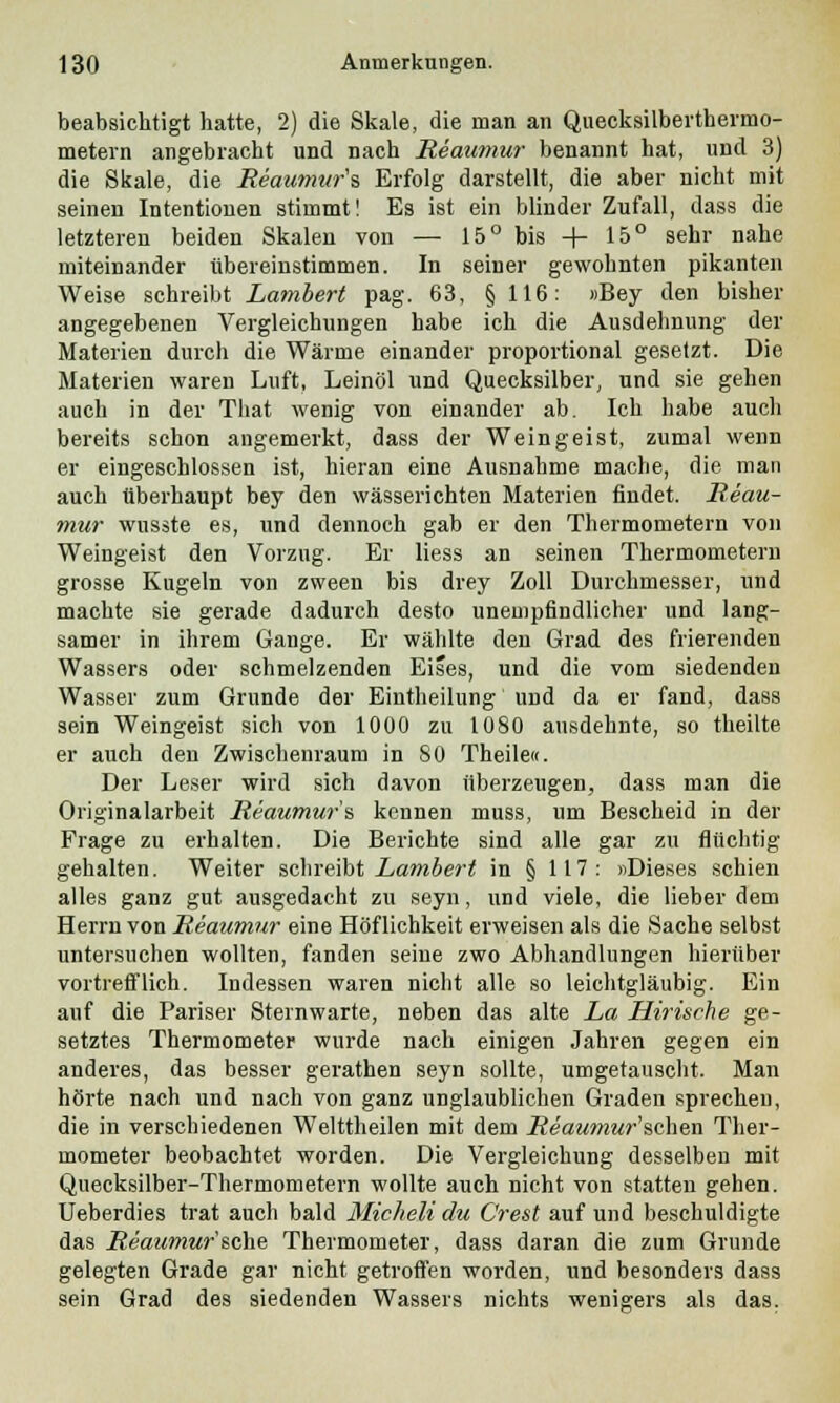 beabsichtigt hatte, 2) die Skale, die man an Quecksilberthermo- metern angebracht und nach Reaumur benannt hat, und 3) die Skale, die Reaumur's Erfolg darstellt, die aber nicht mit seinen Intentionen stimmt! Es ist ein blinder Zufall, dass die letzteren beiden Skalen von — 15° bis -f- 15° sehr nahe miteinander übereinstimmen. In seiner gewohnten pikanten Weise schreibt Lambert pag. 63, § 116: »Bey den bisher angegebenen Vergleichungen habe ich die Ausdehnung der Materien durch die Wärme einander proportional gesetzt. Die Materien waren Luft, Leinöl und Quecksilber, und sie gehen auch in der That wenig von einander ab. Ich habe aucli bereits schon angemerkt, dass der Weingeist, zumal wenn er eingeschlossen ist, hieran eine Ausnahme mache, die man auch überhaupt bey den wässerichten Materien findet. Reau- mur wusste es, und dennoch gab er den Thermometern von Weingeist den Vorzug. Er Hess an seinen Thermometern grosse Kugeln von zween bis drey Zoll Durchmesser, und machte sie gerade dadurch desto unempfindlicher und lang- samer in ihrem Gange. Er wählte den Grad des frierenden Wassers oder schmelzenden Eises, und die vom siedenden Wasser zum Grunde der Eintheilung und da er fand, dass sein Weingeist sich von 1000 zu 1080 ausdehnte, so theilte er auch den Zwischenraum in 80 Theile«. Der Leser wird sich davon überzeugen, dass man die Originalarbeit Reaumur's kennen muss, um Bescheid in der Frage zu erhalten. Die Berichte sind alle gar zu flüchtig gehalten. Weiter schreibt Lambert in § 117: «Dieses schien alles ganz gut ausgedacht zu seyn, und viele, die lieber dem Herrn von Reaumur eine Höflichkeit erweisen als die Sache selbst untersuchen wollten, fanden seine zwo Abhandlungen hierüber vortrefflich. Indessen waren nicht alle so leichtgläubig. Ein auf die Pariser Sternwarte, neben das alte La Hirische ge- setztes Thermometer wurde nach einigen Jahren gegen ein anderes, das besser gerathen seyn sollte, umgetauscht. Man hörte nach und nach von ganz unglaublichen Graden sprechen, die in verschiedenen Welttheilen mit dem .Reawmwr'schen Ther- mometer beobachtet worden. Die Vergleichung desselben mit Quecksilber-Thermometern wollte auch nicht von statten gehen. Ueberdies trat auch bald Micheli du Crest auf und beschuldigte das Reaumur'sehe Thermometer, dass daran die zum Grunde gelegten Grade gar nicht getroffen worden, und besonders dass sein Grad des siedenden Wassers nichts wenigere als das.