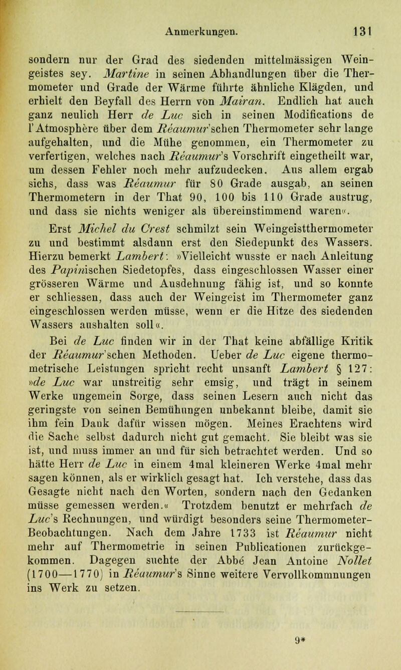 sondern nur der Grad des siedenden mittelinässigen Wein- geistes sey. Martine in seinen Abhandlungen über die Ther- mometer und Grade der Wärme führte ähnliche Klägden, und erhielt den Beyfall des Herrn von Mairan. Endlich hat auch ganz neulich Herr de Luc sich in seinen Modifications de 1'Atmosphäre über dem Reaumursehen Thermometer sehr lange aufgehalten, und die Mühe genommen, ein Thermometer zu verfertigen, welches nach Reaumur's Vorschrift eingetheilt war, um dessen Fehler noch mehr aufzudecken. Aus allem ergab sichs, dass was Reaumur für 80 Grade ausgab, an seinen Thermometern in der That 90, 100 bis 110 Grade austrug, und dass sie nichts weniger als übereinstimmend waren«. Erst Michel du Crest schmilzt sein Weingeistthermometer zu und bestimmt alsdann erst den Siedepunkt des Wassers. Hierzu bemerkt Lambert: »Vielleicht wusste er nach Anleitung des Papimschen Siedetopfes, dass eingeschlossen Wasser einer grösseren Wärme und Ausdehnung fähig ist, und so konnte er schliessen, dass auch der Weingeist im Thermometer ganz eingeschlossen weiden müsse, wenn er die Hitze des siedenden Wassers aushalten soll«. Bei de Luc finden wir in der That keine abfällige Kritik der Reaumur'sehen Methoden. Ueber de Luc eigene thermo- metrische Leistungen spricht recht unsanft Lambert § 127: »de Luc war unstreitig sehr emsig, und trägt in seinem Werke ungemein Sorge, dass seinen Lesern auch nicht das geringste von seinen Bemühungen unbekannt bleibe, damit sie ihm fein Dank dafür wissen mögen. Meines Erachtens wird die Sache selbst dadurch nicht gut gemacht. Sie bleibt was sie ist, und nmss immer an und für sich betrachtet werden. Und so hätte Herr de Luc in einem 4mal kleineren Werke 4mal mehr sagen können, als er wirklich gesagt hat. Ich verstehe, dass das Gesagte nicht nach den Worten, sondern nach den Gedanken müsse gemessen werden.« Trotzdem benutzt er mehrfach de Lucs Rechnungen, und würdigt besonders seine Thermometer- Beobachtungen. Nach dem Jahre 1733 ist Reaumur nicht mehr auf Thermometrie in seinen Pnblicationen zurückge- kommen. Dagegen suchte der Abbe Jean Antoine Nollet (1700—1770) in Reaumur's Sinne weitere Vervollkommnungen ins Werk zu setzen. 9*