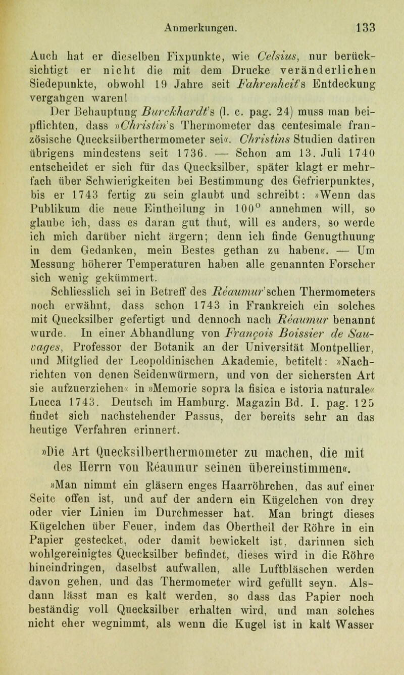 Auch hat er dieselben Fixpunkte, wie Celsius, nur berück- sichtigt er nicht die mit dem Drucke veränderlichen Siedepunkte, obwohl 19 Jahre seit Fahrenheifa Entdeckung vergangen waren! Der Behauptung Burckhardfs (1. c. pag. 24) muss man bei- pflichten, dass »Ckristin's Thermometer das centesimale fran- zösische Quecksilberthermometer sei«. Christim Studien datiren übrigens mindestens seit 1736. — Schon am 13. Juli 1740 entscheidet er sich für das Quecksilber, später klagt er mehr- fach über Schwierigkeiten bei Bestimmung des Gefrierpunktes, bis er 1743 fertig zu sein glaubt und schreibt: »Wenn das Publikum die neue Eintheilung in 100° annehmen will, so glaube ich, dass es daran gut thut, will es anders, so werde ich mich darüber nicht ärgern; denn ich finde Genugthuung in dem Gedanken, mein Bestes gethan zu haben«. — Um Messung höherer Temperaturen haben alle genannten Forscher sich wenig gekümmert. Schliesslich sei in Betreff des Reaumur'sehen Thermometers noch erwähnt, dass schon 1743 in Frankreich ein solches mit Quecksilber gefertigt und dennoch nach Reaumur benannt wurde. In einer Abhandlung von Frangois Boissier de Sau- eages, Professor der Botanik an der Universität Montpellier, und Mitglied der Leopoldinischen Akademie, betitelt: »Nach- richten von denen Seidenwürmern, und von der sichersten Art sie aufzuerziehen« in »Memorie sopra la fisica e istoria naturale» Lucca 1743. Deutsch im Hamburg. Magazin Bd. I. pag. 125 findet sich nachstehender Passus, der bereits sehr an das heutige Verfahren erinnert. »Die Art Quecksüberthermometer zu machen, die mit des Herrn von ßeaumur seinen übereinstimmen«. »Man nimmt ein gläsern enges Haarröhrchen, das auf einer Seite offen ist, und auf der andern ein Kügelchen von drey oder vier Linien im Durchmesser hat. Man bringt dieses Kügelchen über Feuer, indem das Obertheil der Röhre in ein Papier gestecket, oder damit bewickelt ist, darinnen sich wohlgereinigtes Quecksilber befindet, dieses wird in die Röhre hineindringen, daselbst aufwallen, alle Luftbläschen werden davon gehen, und das Thermometer wird gefüllt seyn. Als- dann lässt man es kalt werden, so dass das Papier noch beständig voll Quecksilber erhalten wird, und man solches nicht eher wegnimmt, als wenn die Kugel ist in kalt Wasser