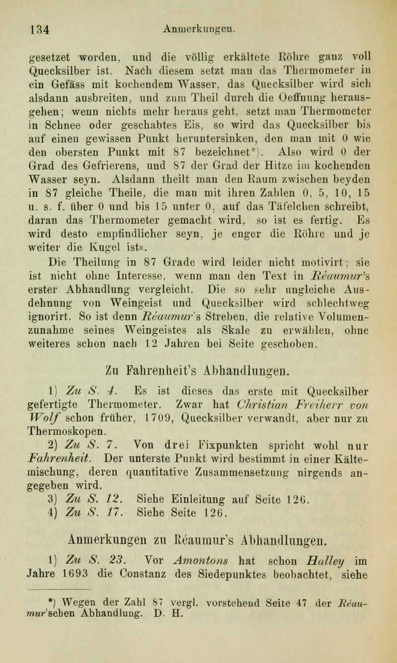 geaetzet worden, und die völlig erkältete Röhre ganz voll Quecksilber ist. Nach diesem setzt man das Thermometer in ein Gefäss mit kochendem Wasser, das Quecksilber wird sich alsdann ausbreiten, und zum Theil durch die Oeffnung heraus- gehen; wenn nichts mehr heraus geht, setzt man Thermometer in Schnee oder geschabtes Eis, so wird das Quecksilber bis auf einen gewissen Punkt heruntersinken, den man mit ü wie den obersten Punkt mit 87 bezeichnet*). Also wird 0 der Grad des Gefrierens, und 87 der Grad der Hitze im kochenden Wasser seyn. Alsdann theilt man den Raum zwischen beyden in 87 gleiche Theile, die man mit ihren Zahlen 0, 5, 10, 15 u. s. f. über 0 und bis 15 unter 0. auf das Täfelchen schreibt, daran das Thermometer gemacht wird, so ist es fertig. Es wird desto empfindlicher seyn, je enger die Röhre und je weiter die Kugel ist«. Die Theilung in 87 Grade wird leider nicht motivirt; sie ist nicht ohne Interesse, wenn man den Text in Heaumur's erster Abhandlung vergleicht. Die so sehr ungleiche Aus- dehnung von Weingeist und Quecksilber wird schlechtweg ignorirt. So ist denn Reaumur's Streben, die relative Volumen- zunahme seines Weingeistes als Skale zu erwählen, ohne weiteres schon nach 12 Jahren bei Seite geschoben. Zu Fahrenheit's Abhandlungen. 1) Zu S. 4. Es ist dieses das erste mit Quecksilber gefertigte Thermometer. Zwar hat Christian Freiherr von Wolf schon früher, 1709, Quecksilber verwandt, aber nur zu Thermoskopen. 2) Zu S. 7. Von drei Fixpunkten spricht wohl nur Fahrenheit. Der unterste Punkt wird bestimmt in einer Kälte- mischung, deren quantitative Zusammensetzung nirgends an- gegeben wird. 3) Zu S. 12. Siehe Einleitung auf Seite 126. 4) Zu S. 11. Siehe Seite 126. Anmerkungen zu Reauniur's Abhandlungen. 1) Zu S. 23. Vor Amontons hat schon Halley im Jahre 1693 die Constanz des Siedepunktes beobachtet, siehe *) Wegen der Zahl $7 vergl. vorstehend Seite 47 der Reau- mur'sehen Abhandlung. D. H.